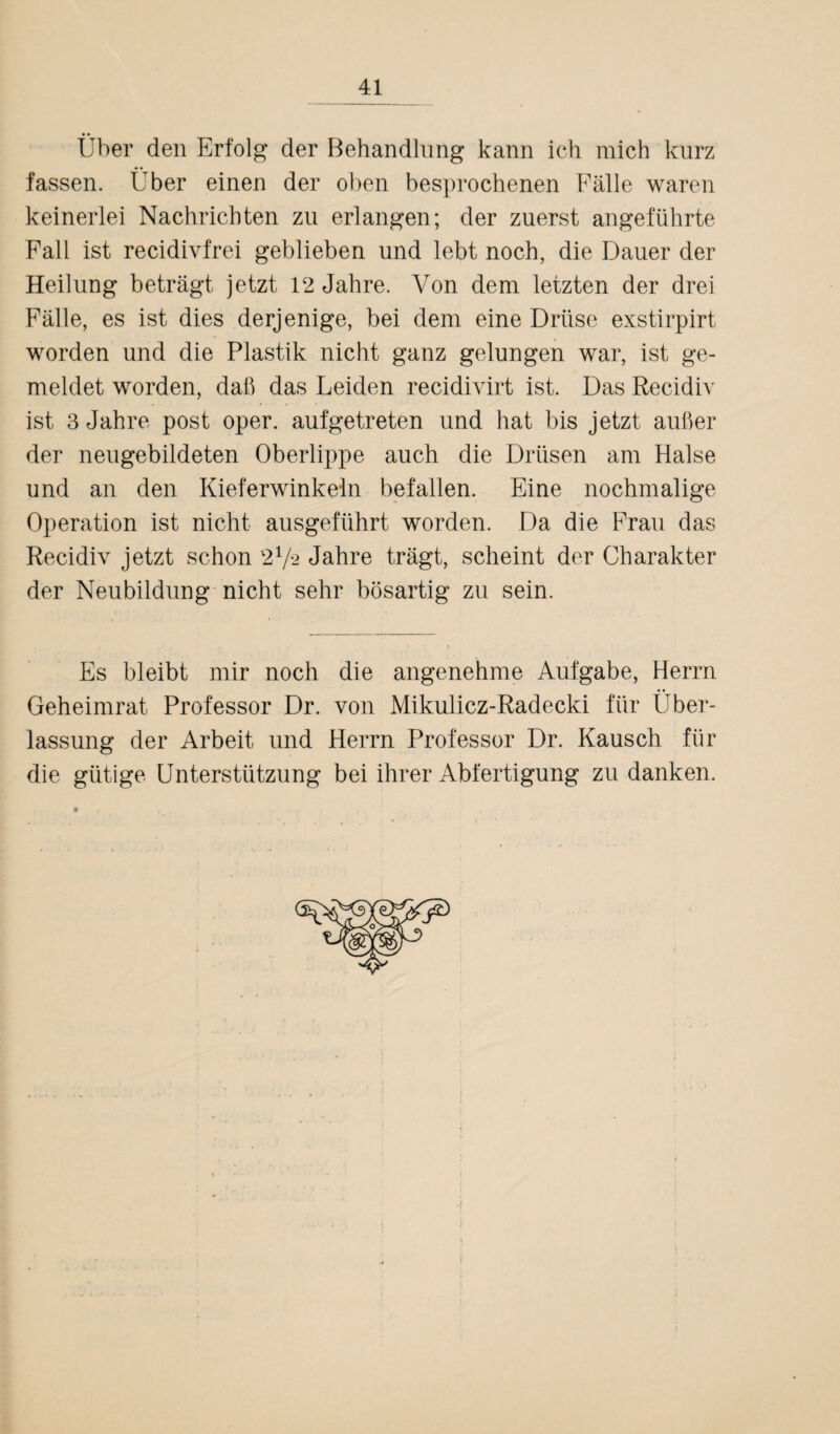 Über den Erfolg der Behandlung kann ich mich kurz fassen. Über einen der oben besprochenen Fälle waren keinerlei Nachrichten zu erlangen; der zuerst angeführte Fall ist recidivfrei geblieben und lebt noch, die Dauer der Heilung beträgt jetzt 12 Jahre. Von dem letzten der drei Fälle, es ist dies derjenige, bei dem eine Drüse exstirpirt worden und die Plastik nicht ganz gelungen war, ist ge¬ meldet worden, daß das Leiden recidivirt ist. Das Recidiv ist 3 Jahre post oper. aufgetreten und hat bis jetzt außer der neugebildeten Oberlippe auch die Drüsen am Halse und an den Kieferwinkeln befallen. Eine nochmalige Operation ist nicht ausgeführt worden. Da die Frau das Recidiv jetzt schon 272 Jahre trägt, scheint der Charakter der Neubildung nicht sehr bösartig zu sein. Es bleibt mir noch die angenehme Aufgabe, Herrn Geheimrat Professor Dr. von Mikulicz-Radecki für Über¬ lassung der Arbeit und Herrn Professor Dr. Kausch für die gütige Unterstützung bei ihrer Abfertigung zu danken.