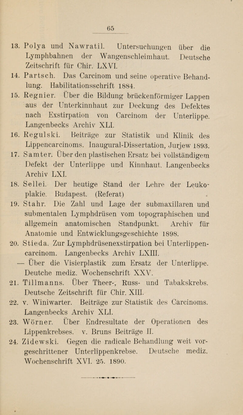 13. Polya und Nawratil. Untersuchungen über die Lymphbahnen der Wangenschleimhaut. Deutsche Zeitschrift für Chir. LXVI. 14. Partsch. Das Carcinom und seine operative Behand¬ lung. Habilitationsschrift 1884. 15. Regnier. Über die Bildung brückenförmiger Lappen aus der Unterkinnhaut zur Deckung des Defektes nach Exstirpation von Carcinom der Unterlippe. Langenbecks Archiv XLI. 16. Regulski. Beiträge zur Statistik und Klinik des Lippencarcinoms. Inaugural-Dissertation, Jurjew 1893. 17. Samter. Über den plastischen Ersatz bei vollständigem Defekt der Unterlippe und Kinnhaut. Langenbecks Archiv LXI. 18. Seilei. Der heutige Stand der Lehre der Leuko¬ plakie. Budapest. (Referat) 19. Stahr. Die Zahl und Lage der submaxillaren und submentalen Lymphdrüsen vom topographischen und allgemein anatomischen Standpunkt. Archiv für Anatomie und Entwicklungsgeschichte 1898. 20. Stieda. Zur Lymphdrüsenexstirpation bei Unterlippen- carcinom. Langenbecks Archiv LXIII. — Über die Visierplastik zum Ersatz der Unterlippe. Deutche mediz. Wochenschrift XXV. 21. Tillmanns. Über Theer-, Russ- und Tabakskrebs. Deutsche Zeitschrift für Chir. XIII. 22. v. Winiwarter. Beiträge zur Statistik des Carcinoms. Langenbecks Archiv XLI. 23. Wörner. Über Endresultate der Operationen des Lippenkrebses, v. Bruns Beiträge II. 24. Zidewski. Gegen die radicale Behandlung weit vor¬ geschrittener Unterlippenkrebse. Deutsche mediz, Wochenschrift XVI. 25. 1890.
