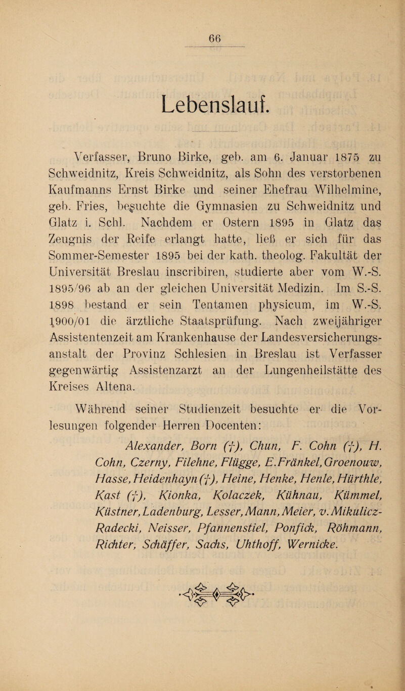 Lebenslauf. Verfasser, Bruno Birke, geb. am 6. Januar 1875 zu Schweidnitz, Kreis Schweidnitz, als Sohn des verstorbenen Kaufmanns Ernst Birke und seiner Ehefrau Wilhelmine, geb. Fries, besuchte die Gymnasien zu Schweidnitz und Glatz i. Schl. Nachdem er Ostern 1895 in Glatz das Zeugnis der Reife erlangt hatte, ließ er sich für das Sommer-Semester 1895 bei der kath. theolog. Fakultät der Universität Breslau inscribiren, studierte aber vom W.-S. 1895/96 ab an der gleichen Universität Medizin. Im S.-S. 1898 bestand er sein Tentamen physicum, im W.-S. 1900/01 die ärztliche Staatsprüfung. Nach zweijähriger Assistentenzeit am Krankenhause der Landesversicherungs¬ anstalt der Provinz Schlesien in Breslau ist Verfasser gegenwärtig Assistenzarzt an der Lungenheilstätte des Kreises Altena. Während seiner Studienzeit besuchte er die Vor¬ lesungen folgender Herren Docenten: Alexander, Born (f), Chan, F. Cohn (f), FI. Cohn, Czerny, Filehne, Flügge, E. Frankel, Groenonw, Hasse, Heidenhayn (f), Fleine, Henke, Henle,Hürthle, Käst (f), Kionka, Kolaczek, Kühnaa, Kümmel, Küstner,Ladenbnrg, Lesser, Mann, Meier, v.Mikulicz- Radecki, Neisser, Pfannenstiel, Ponfick, Röhmann, Richter, Schäffer, Sachs, Uhthoff, Wernicke.