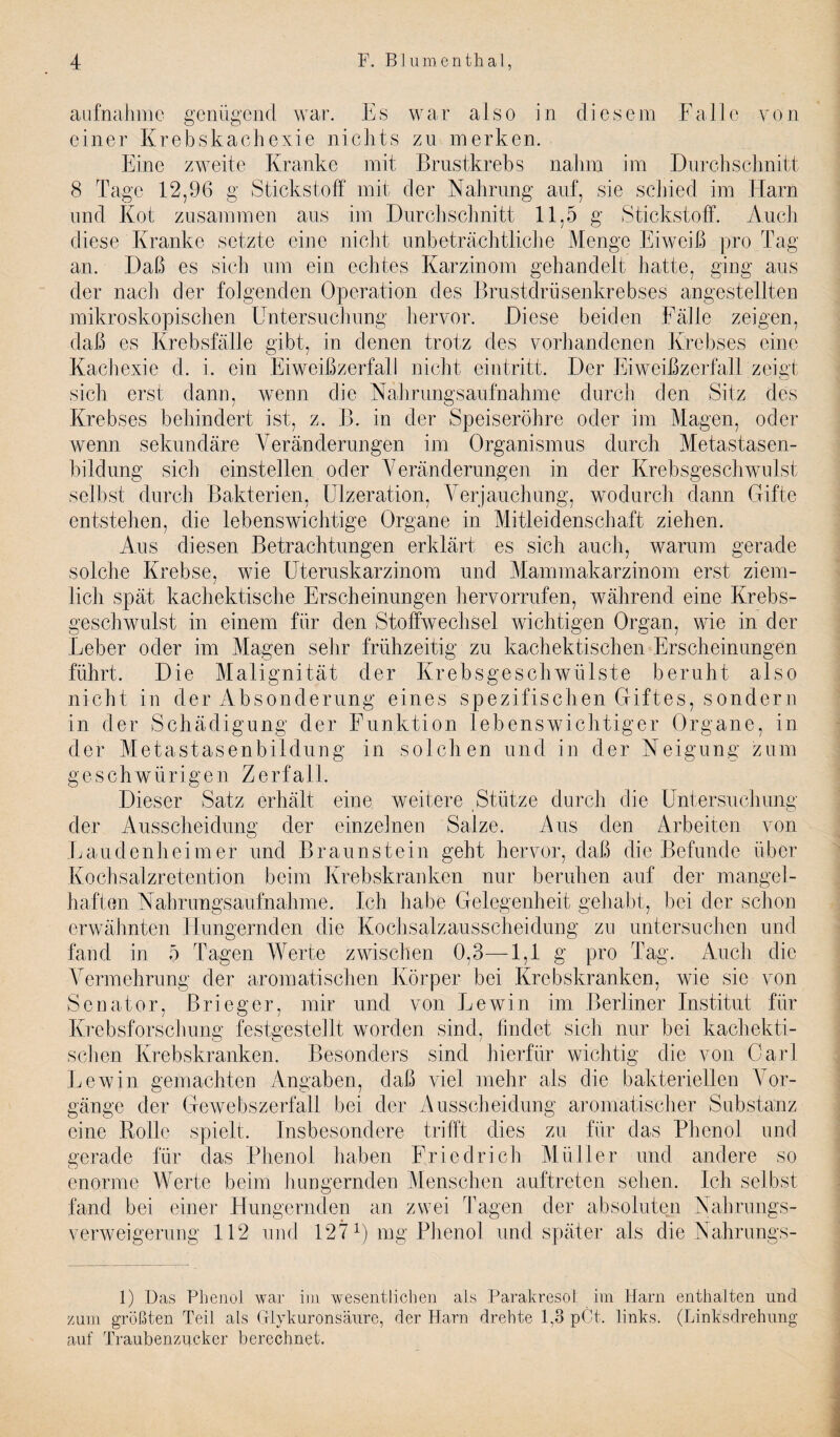 aufnahme gentigend war. Es war also in diesem Fa lie von einer Krebskachexie niclits zu merken. Eine zweite Kranke mit Brustkrebs naJnn im Durch schnitt 8 Tage 12,96 g Stickstoff mit der Naiming auf, sie scbied im Earn und Kot zusammen aus im Durchschnitt 11,5 g Stickstoff. Audi diese Kranke setzte eine nicht unbetrachtliche Menge Eiweib pro Tag an. Dab es sicb mn ein echtes Karzinom gehandelt hatte, ging aus der nach der folgenden Operation des Brustdriisenkrebses angestellten mikroskopischen Untersucimng hervor. .Diese beiden Falle zeigen, dab es Krebsfalle gibt, in denen trotz des vorhandenen Krebses eine Kachexie d. i. ein Eiweibzerfall nicht eintritt. Der Eiweibzerfall zeigt sich erst dann, wenn die Kahrungsaufnahme (lurch den Sitz des Krebses behindert ist, z. B. in der Speiserohre oder im Magen, oder wenn sekundare Yeranderungen im Organismus durch Metastasen- bildung sich einstellen oder Yeranderungen in der Krebsgeschwulst selbst durch Bakterien, Ulzeration, Yerjauchung, wodurch dann Gifte entstehen, die lebenswichtige Organe in Mitleidenschaft ziehen. Aus diesen Betrachtungen erklart es sich auch, warum gerade solche Krebse, wie Uteruskarzinom und Mammakarzinom erst ziem- lich spat kachektische Erscheinungen hervorrufen, wahrend eine Krebs¬ geschwulst in einem fiir den Stoffwechsel wichtigen Organ, wie in der Leber oder im Magen sehr friihzeitig zu kachektischen Erscheinungen fiihrt. Die Malignitat der Krebsgeschwulste beruht also nicht in der Absonderung ernes spezifischen Giftes, sondern in der Schadigung der Funktion lebenswichtiger Organe, in der Metastasenbildung in soldien und in der Neigung zum geschwiirigen Zerfall. Dieser Satz erhalt eine weitere Stiitze durch die Untersuchung der Ausscheidung der einzelnen Salze. Aus den Arbeiten von Laudenheimer und Braunstein geht hervor, dab die Befunde liber Kochsalzretention beim Krebskranken nur beruhen auf der mangel- haften Nahrungsaiiihahme. Ich habe Gelegenheit gehabt, bei der schon erwahnten Hungernden die Kochsalzausscheidung zu untersuchen und fand in 5 Tagen Werte zwischen 0,3—1,1 g pro Tag. Auch die Yermehrung der aromatischen Korper bei Krebskranken, wie sie von Senator, Brieger, mir und von Lewin im Berliner Institut fiir Krebsforschung festgestellt worden sind, findet sich nur bei kachekti¬ schen Krebskranken. Besonders sind hierfiir wichtig die von Carl Lewin gemachten Angaben, dab viel mehr als die bakteriellen Yor- gange der Gewebszerfall bei der Ausscheidung aromatischer Substanz eine Rolle spielt. Insbesondere trifft dies zu fiir das Phenol und gerade fiir das Phenol haben Friedrich Milller und andere so e nor me Werte beim hungernden Menschen auftreten selieii. Ich selbst fand bei einer Hungernden an zwei Tagen der absoluten Nahnmgs- verweigerung 112 und 127 G mg Phenol und spater als die Nahrungs- 1) Das Phenol war im wesentlicben als Parakresol im Harn enthaiten und zum grofiten Teil als Glykuronsaure, der Harn drehte 1,3 pC-t. links. (Linksdrehung auf Traubenzucker berechnet.