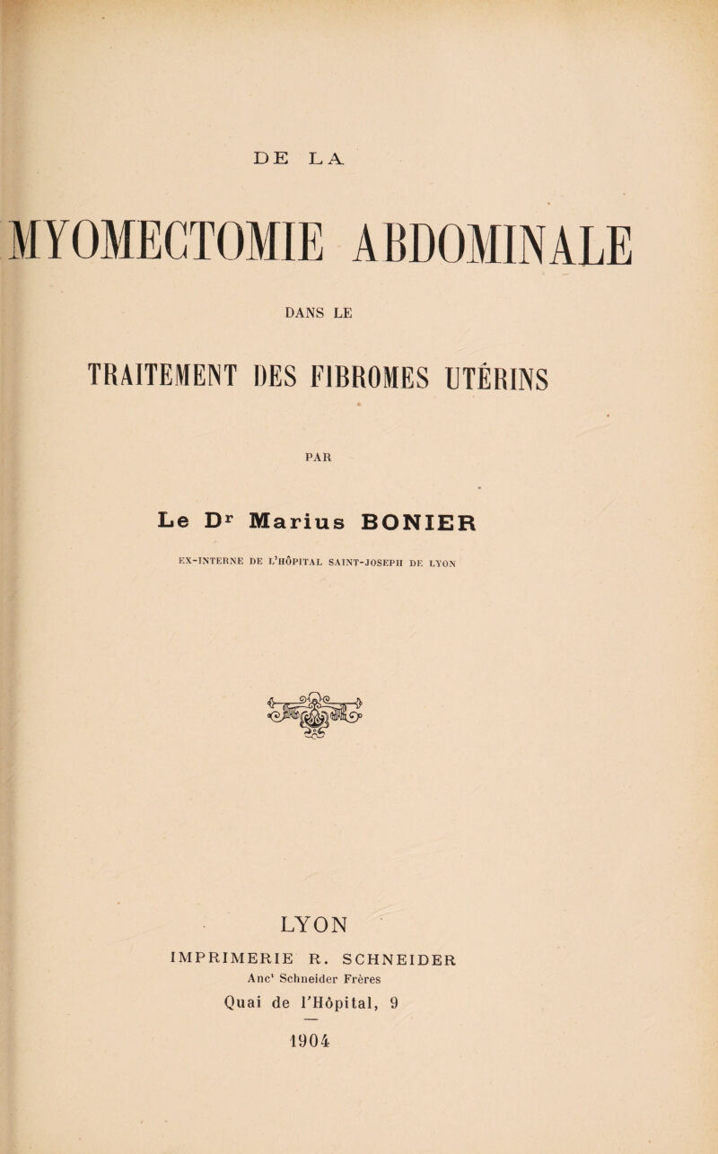 MYOMECTOMIE ABDOMINALE DANS LE TRAITEMENT DES FIBROMES UTÉRINS PAR Le Dr Marius BONIER EX-INTERNE DE L’HÔPITAL SAINT-JOSEPH DE LYON LYON IMPRIMERIE R. SCHNEIDER Ane* Schneider Frères Quai de l'Hôpital, 9 1904