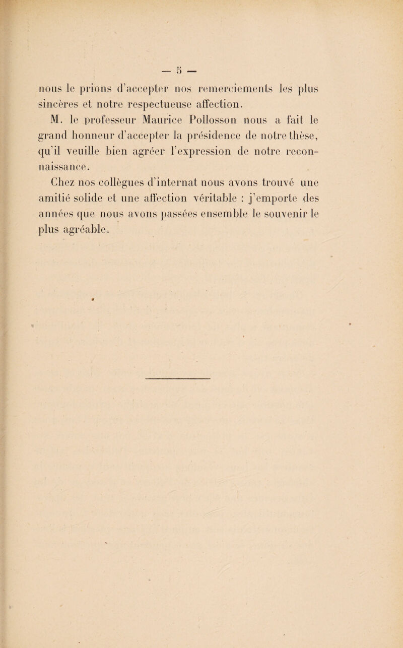 nous le prions d’accepter nos remerciements les plus sincères et notre respectueuse affection. M. le professeur Maurice Pollosson nous a fait le grand honneur d’accepter la présidence de notre thèse, qu’il veuille bien agréer l’expression de notre recon¬ naissance. Chez nos collègues d’internat nous avons trouvé une amitié solide et une affection véritable : j’emporte des années que nous avons passées ensemble le souvenir le plus agréable.