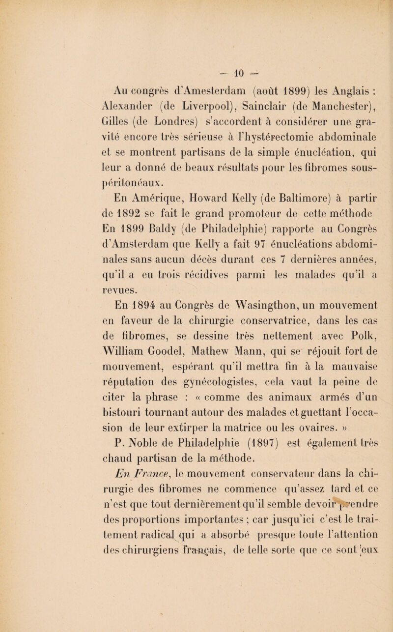 Au congrès d’Amesterdam (août 1899) les Anglais : Alexander (de Liverpool), Sainclair (de Manchester), Gilles (de Londres) s’accordent à considérer une gra¬ vité encore très sérieuse à l’hystérectomie abdominale et se montrent partisans de la simple énucléation, qui leur a donné de beaux résultats pour les fibromes sous- péritonéaux. En Amérique, Howard Kelly (de Baltimore) à partir de 1892 se fait le grand promoteur de cette méthode En 1899 Baldy (de Philadelphie) rapporte au Congrès d’Amsterdam que Kelly a fait 97 énucléations abdomi¬ nales sans aucun décès durant ces 7 dernières années, qu’il a eu trois récidives parmi les malades qu’il a revues. En 1894 au Congrès de Wasingthon, un mouvement en faveur de la chirurgie conservatrice, dans les cas de fibromes, se dessine très nettement avec Polk, William Goodel, Mathew Mann, qui se réjouit fort de mouvement, espérant qu’il mettra fin à la mauvaise réputation des gynécologistes, cela vaut la peine de citer la phrase : « comme des animaux armés d’un bistouri tournant autour des malades et guettant l’occa¬ sion de leur extirper la matrice ou les ovaires. » P. Noble de Philadelphie (1897) est également très chaud partisan de la méthode. En France, le mouvement conservateur dans la chi¬ rurgie des fibromes ne commence qu’assez tard et ce n’est que tout dernièrement qu’il semble devoir prendre des proportions importantes ; car jusqu’ici c’est le trai¬ tement radical qui a absorbé presque toute l’attention des chirurgiens français, de telle sorte que ce sont eux