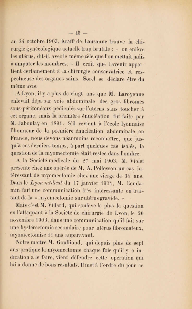 au 24 octobre 1903, Krafft de Lausanne trouve la chi¬ rurgie gynécologique actuelle trop brutale : « on enlève les utérus, dit-il, avec le même zèle que l’on mettait jadis à amputer les membres. » Il croit que l’avenir appar¬ tient certainement à la chirurgie conservatrice et res¬ pectueuse des organes sains. Sorel se déclare être du même avis. A Lyon, il y a plus de vingt ans que M. Laroyenne enlevait déjà par voie abdominale des gros fibromes sous-péritonéaux pédiculés sur l’utérus sans toucher à cet organe, mais la première énucléation fut faite par M. Jaboulay en 1891. S’il revient à l’école lyonnaise l’honneur de la première énucléation abdominale en France, nous devons néanmoins reconnaître, que jus¬ qu’à ces derniers temps, à part quelques cas isolés, la question de la myomectomie était restée dans l’ombre. A la Société médicale du 27 mai 1903, M. Violet présente chez une opérée de M. A. Pollosson un cas in¬ téressant de myomectomie chez une vierge de 34 ans. Dans le Lyon médical du 17 janvier 1904, M. Conda- min fait une communication très intéressante en trai¬ tant de la « myomectomie sur utérus gravide. » Mais c’est M. \illard, qui soulève le plus la question en l’attaquant à la Société de chirurgie de Lyon, le 26 novembre 1903, dans une communication qu’il fait sur une hystérectomie secondaire pour utérus fibromateux, myomectomisé 11 ans auparavant. Notre maître M. Goullioud, qui depuis plus de sept ans pratique la myomectomie chaque fois qu’il y a in¬ dication à le faire, vient défendre cette opération qui lui a donné de bons résultats. Il met à l’ordre du jour ce