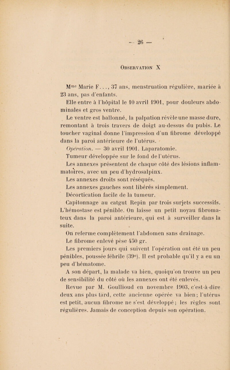 Observation X Mme Marie F..37 ans, menstruation régulière, mariée à 23 ans, pas d’enfants. Elle entre à l’hôpital le 10 avril 1901, pour douleurs abdo¬ minales et gros ventre. Le ventre est ballonné, la palpation révèle une masse dure, remontant à trois travers de doigt au-dessus du pubis. Le toucher vaginal donne l’impression d’un fibrome développé dans la paroi antérieure de l’utérus. Opération. — 30 avril 1901. Laparatomie. Tumeur développée sur le fond de l’utérus. Les annexes présentent de chaque côté des lésions inflam- matoires, avec un peu d’hydrosalpinx. Les annexes droits sont réséqués. Les annexes gauches sont libérés simplement. Décortication facile de la tumeur. Capitonnage au catgut Repin par trois surjets successifs. L’hémostase est pénible. On laisse un petit noyau fibroma¬ teux dans la paroi antérieure, qui est à surveiller dans la suite. On referme complètement l’abdomen sans drainage. Le fibrome enlevé pèse 430 gr. Les premiers jours qui suivent l’opération ont été un peu pénibles, poussée fébrile (39°). Il est probable qu’il y a eu un peu d’hématome. A son départ, la malade va bien, quoiqu’on trouve un peu de sensibilité du côté où les annexes ont été enlevés. Revue par M. Goullioud en novembre 1903, c’est-à-dire deux ans plus tard, cette ancienne opérée va bien; l’utérus est petit, aucun fibrome ne s’est développé; les règles sont régulières. Jamais de conception depuis son opération.