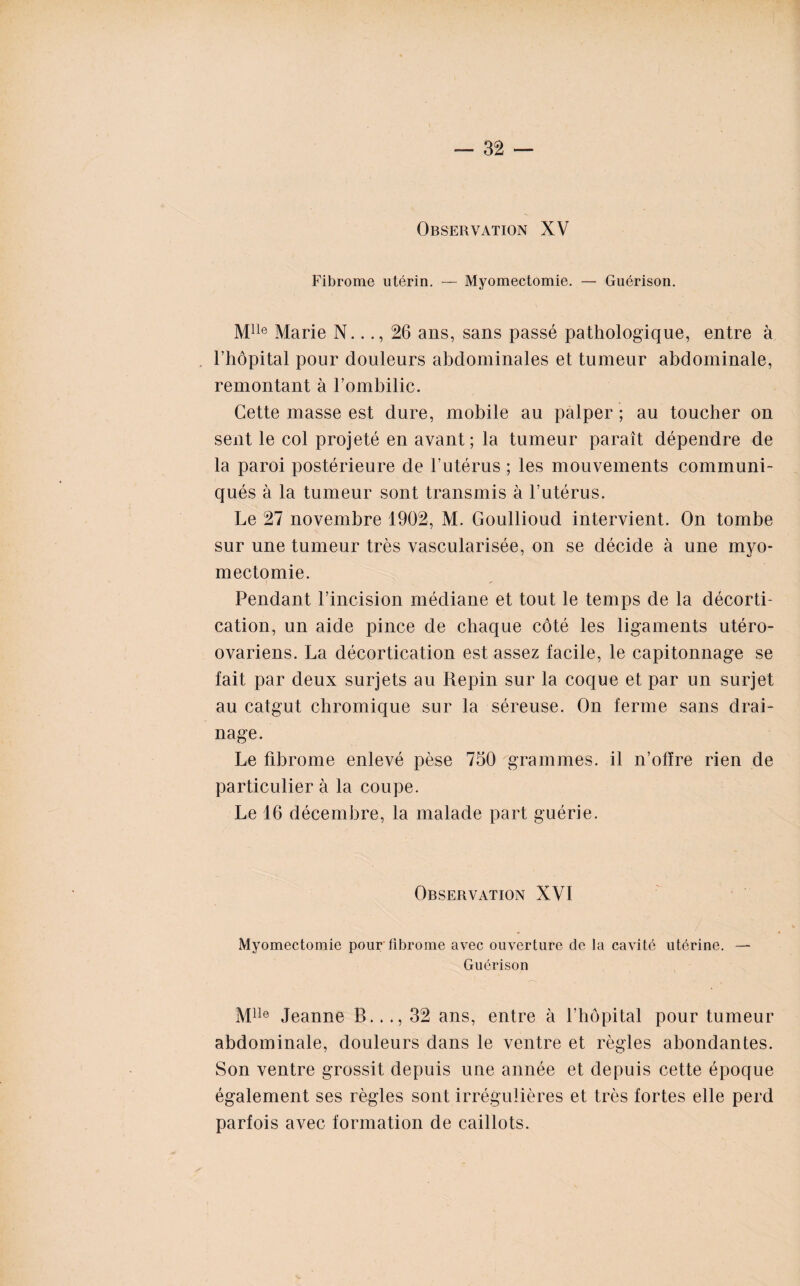 Observation XV Fibrome utérin. — Myomectomie. — Guérison. Mlle Marie N..26 ans, sans passé pathologique, entre à l’hôpital pour douleurs abdominales et tumeur abdominale, remontant à l’ombilic. Cette masse est dure, mobile au palper ; au toucher ou sent le col projeté en avant; la tumeur paraît dépendre de la paroi postérieure de l’utérus ; les mouvements communi¬ qués à la tumeur sont transmis à l’utérus. Le 27 novembre 1902, M. Goullioud intervient. On tombe sur une tumeur très vascularisée, on se décide à une myo¬ mectomie. Pendant l’incision médiane et tout le temps de la décorti¬ cation, un aide pince de chaque côté les ligaments utéro- ovariens. La décortication est assez facile, le capitonnage se fait par deux surjets au Repin sur la coque et par un surjet au catgut chromique sur la séreuse. On ferme sans drai¬ nage. Le fibrome enlevé pèse 750 grammes, il n’offre rien de particulier à la coupe. Le 16 décembre, la malade part guérie. Observation XVI Myomectomie pour fibrome avec ouverture de la cavité utérine. — Guérison Mlle Jeanne B..32 ans, entre à l’hôpital pour tumeur abdominale, douleurs dans le ventre et règles abondantes. Son ventre grossit depuis une année et depuis cette époque également ses règles sont irrégulières et très fortes elle perd parfois avec formation de caillots.