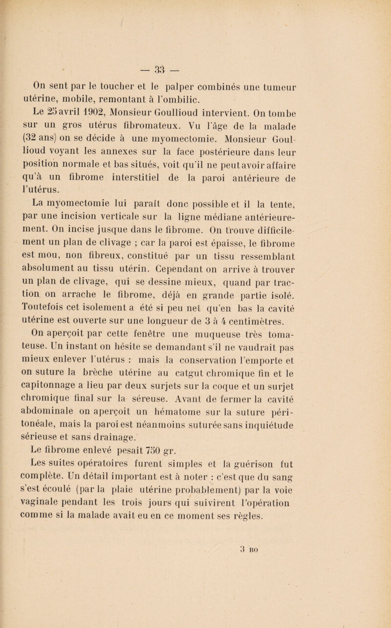 On sent par le toucher et le palper combinés une tumeur utérine, mobile, remontant à l’ombilic. Le 25 avril 1902, Monsieur Goullioud intervient. On tombe sur un gros utérus fibromateux. Vu lage de la malade (32 ans) on se décide à une myomectomie. Monsieur Goul¬ lioud voyant les annexes sur la face postérieure dans leur position normale et bas situés, voit qu’il ne peut avoir affaire qu’à un fibrome interstitiel de la paroi antérieure de l’utérus. La myomectomie lui paraît donc possible et il la tente, par une incision verticale sur la ligne médiane antérieure¬ ment. On incise jusque dans le fibrome. On trouve difficile¬ ment un plan de clivage ; car la paroi est épaisse, le fibrome est mou, non fibreux, constitué par un tissu ressemblant absolument au tissu utérin. Cependant on arrive à trouver un plan de clivage, qui se dessine mieux, quand par trac¬ tion on arrache le fibrome, déjà en grande partie isolé. Toutefois cet isolement a été si peu net qu’en bas la cavité utérine est ouverte sur une longueur de 3 à 4 centimètres. On aperçoit par cette fenêtre une muqueuse très toma- teuse. Un instant on hésite se demandant s’il ne vaudrait pas mieux enlever l’utérus : mais la conservation l’emporte et on suture la brèche utérine au catgut chromique fin et le capitonnage a lieu par deux surjets sur la coque et un surjet chromique final sur la séreuse. Avant de fermer la cavité abdominale on aperçoit un hématome sur la suture péri¬ tonéale, mais la paroi est néanmoins suturée sans inquiétude sérieuse et sans drainage. Le fibrome enlevé pesait 750 gr. Les suites opératoires furent simples et la guérison fut complète. Un détail important est à noter : c’est que du sang s’est écoulé (parla plaie utérine probablement) par la voie vaginale pendant les trois jours qui suivirent l’opération comme si la malade avait eu en ce moment ses règles. 3 b o