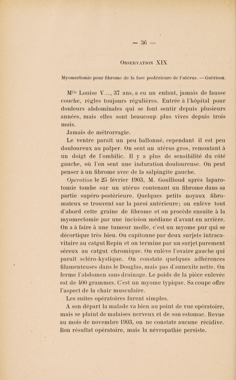 Observation XIX Myomectomie pour fibrome de la face postérieure de l’utérus. — Guérison. Mllc Louise V..., 37 ans, a eu un enfant, jamais de fausse couche, règles toujours régulières. Entrée à l’hôpital pour douleurs abdominales qui se font sentir depuis plusieurs années, mais elles sont beaucoup plus vives depuis trois mois. Jamais de métrorragie. Le ventre paraît un peu ballonné, cependant il est peu douloureux au palper. On sent un utérus gros, remontant à un doigt de l’ombilic. Il y a plus de sensibilité du côté gauche, où l’on sent une induration douloureuse. On peut penser à un fibrome avec de la salpingite gauche. Opération le 25 février 1903, M. Goullioud après laparo¬ tomie tombe sur un utérus contenant un fibrome dans sa partie supéro-postérieure. Quelques petits noyaux fibro¬ mateux se trouvent sur la paroi antérieure; on enlève tout d’abord cette graine de fibrome et on procède ensuite à la myomectomie par une incision médiane d’avant en arrière. On a à faire à une tumeur molle, c’est un myome pur qui se décortique très bien. On capitonne par deux surjets intraca¬ vitaire au catgut Repin et on termine par un surjet purement séreux au catgut chromique. On enlève l’ovaire gauche qui paraît scléro-kystique. On constate quelques adhérences filamenteuses dans le Douglas, mais pas d annexite nette. On ferme l’abdomen sans drainage. Le poids de la pièce enlevée est de 400 grammes. C’est un myome typique. Sa coupe offre l’aspect de la chair musculaire. Les suites opératoires furent simples. A son départ la malade va bien au point de vue opératoire, mais se plaint de malaises nerveux et de son estomac. Revue au mois de novembre 1903, on ne constate aucune récidive. Bon résultat opératoire, mais la névropathie persiste.