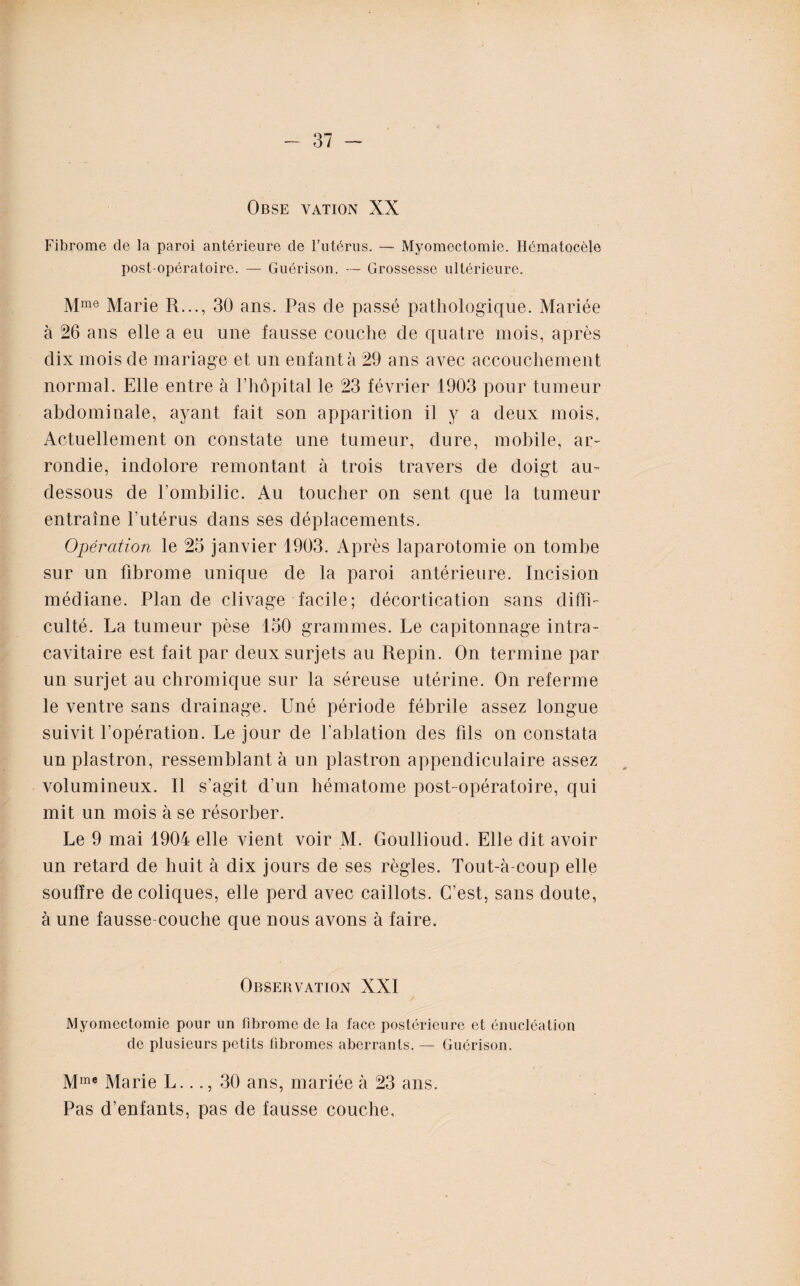 Obse vation XX Fibrome de la paroi antérieure de l’utérus. — Myomectomie. Hématocèle post opératoire. — Guérison. — Grossesse ultérieure. Mme Marie R..., 30 ans. Pas de passé pathologique. Mariée à 26 ans elle a eu une fausse couche de quatre mois, après dix mois de mariage et un enfanta 29 ans avec accouchement normal. Elle entre à l’hôpital le 23 février 1903 pour tumeur abdominale, ayant fait son apparition il y a deux mois. Actuellement on constate une tumeur, dure, mobile, ar¬ rondie, indolore remontant à trois travers de doigt au- dessous de l’ombilic. Au toucher on sent que la tumeur entraîne l’utérus dans ses déplacements. Opération le 23 janvier 1903. Après laparotomie on tombe sur un fibrome unique de la paroi antérieure. Incision médiane. Plan de clivage facile; décortication sans diffi¬ culté. La tumeur pèse 130 grammes. Le capitonnage intra¬ cavitaire est fait par deux surjets au Repin. On termine par un surjet au cliromique sur la séreuse utérine. On referme le ventre sans drainage. Uné période fébrile assez longue suivit l’opération. Le jour de l’ablation des fils on constata un plastron, ressemblant à un plastron appendiculaire assez volumineux. Il s’agit d’un hématome post-opératoire, qui mit un mois à se résorber. Le 9 mai 1904 elle vient voir M. Goullioud. Elle dit avoir un retard de huit à dix jours de ses règles. Tout-à-coup elle souffre de coliques, elle perd avec caillots. C’est, sans doute, à une fausse-couche que nous avons à faire. Observation XXI Myomectomie pour un fibrome de la face postérieure et énucléation de plusieurs petits fibromes aberrants. — Guérison. Mme Marie L..., 30 ans, mariée à 23 ans. Pas d’enfants, pas de fausse couche.