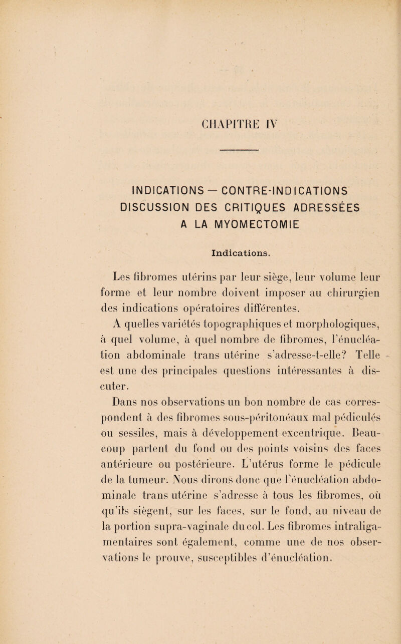 CHAPITRE IV INDICATIONS — CONTRE-INDICATIONS DISCUSSION DES CRITIQUES ADRESSÉES A LA MYOMECTOMIE Indications. Les fibromes utérins par leur siège, leur volume leur forme et leur nombre doivent imposer au chirurgien des indications opératoires différentes. A quelles variétés topographiques et morphologiques, à quel volume, à quel nombre de fibromes, rénucléa¬ tion abdominale trans utérine s’adresse-t-elle? Telle est une des principales questions intéressantes à dis¬ cuter. Dans nos observations un bon nombre de cas corres¬ pondent à des fibromes sous-péritonéaux mal pédicules ou sessiles, mais à développement excentrique. Beau¬ coup partent du fond ou des points voisins des faces antérieure ou postérieure. L’utérus forme le pédicule de la tumeur. Nous dirons donc que l’énucléation abdo¬ minale trans utérine s’adresse à tous les fibromes, où qu’ils siègent, sur les faces, sur le fond, au niveau de la portion supra-vaginale du col. Les fibromes intraliga- mentaires sont également, comme une de nos obser¬ vations le prouve, susceptibles d’énucléation.