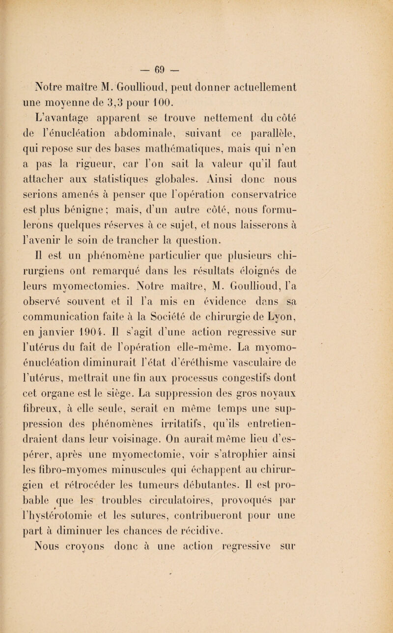 Notre maître M. Goullioud, peut donner actuellement une moyenne de 3,3 pour 100. L’avantage apparent se trouve nettement du côté de l’énucléation abdominale, suivant ce parallèle, qui repose sur des bases mathématiques, mais qui n’en a pas la rigueur, car l’on sait la valeur qu’il faut attacher aux statistiques globales. Ainsi donc nous serions amenés à penser que l'opération conservatrice est plus bénigne ; mais, d’un autre côté, nous formu¬ lerons quelques réserves à ce sujet, et nous laisserons à l’avenir le soin de trancher la question. Il est un phénomène particulier que plusieurs chi¬ rurgiens ont remarqué dans les résultats éloignés de leurs myomectomies. Notre maître, M. Goullioud, l’a observé souvent et il l’a mis en évidence dans sa communication faite à la Société de chirurgie de Lyon, en janvier 1904. Il s’agit d’une action régressive sur l’utérus du fait de l'opération elle-même. La myomo- énucléation diminurait l’état d’éréthisme vasculaire de l’utérus, mettrait une fin aux processus congestifs dont cet organe est le siège. La suppression des gros noyaux fibreux, à elle seule, serait en même temps une sup¬ pression des phénomènes irritatifs, qu’ils entretien¬ draient dans leur voisinage. On aurait même lieu d’es¬ pérer, après une myomectomie, voir s’atrophier ainsi les fîbro-myomes minuscules qui échappent au chirur¬ gien et rétrocéder les tumeurs débutantes. Il est pro¬ bable que les troubles circulatoires, provoqués par * l’hystérotomie et les sutures, contribueront pour une part à diminuer les chances de récidive. Nous croyons donc à une action régressive sur