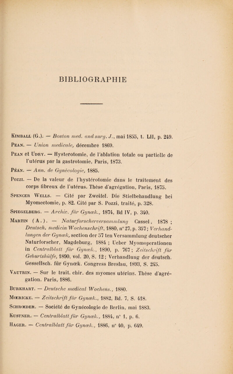 BIBLIOGRAPHIE Kimball (G.). — Boston med. and sur g. J., mai 1855, t. LU, p. 249. Pean. — Union medicale, décembre 1869. Pean et Udry. — Hystérotomie, de Pablation totale ou partielle de l’utérus par la gastrotomie, Paris, 1873. Péan. — Ann. de Gynécologie, 1885. Pozzi. — De la valeur de l’hystérotomie dans le traitement des corps fibreux de l’utérus. Thèse d’agrégation, Paris, 1875. Spencer Wells. — Cité par Zweifel. Die Stielbehandlung bei Myomectomie, p. 82. Cité par S. Pozzi, traité, p. 328. Spiegelberg. — Archiv. fur Gynœk., 1874, Bd IV, p. 340. Martin ( A . ). — Naturforscheroersammlung Cassel, 1878 ; Deutsch. medicin Wochenschrift, 1880, n°27, p. 357; Verhand- lungen der Gynœk, section der 57 ten Versammlung deutscher Naturforscher, Magdeburg, 1884 ; Ueber Myomoperationen in Centralblatt fur Gynœk., 1890, p. 767 ; Zeitschrift fur Geburtshülfe, 1890, vol. 20, S. 12; Verhandlung der deutsch. Gessellsch. für Gynœk. Congress Breslau, 1893, S. 245. Vautrin. — Sur le trait, chir. des myomes utérins. Thèse d’agré¬ gation. Paris, 1886. Burkhart. — Deutsche medical Wochens., 1880. Mqericke. — Zeitschrift für Gynœk., 1882, Bd. 7, S. 418. Schrqeder. — Société de Gynécologie de Berlin, mai 1883. Kustner. — Centralblatt für Gynœk., 1884, n° 1, p. 6. Hager. — Centralblatt für Gynœk., 1886, n° 40, p. 649.