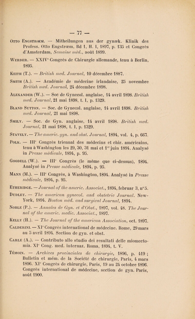 —11 — Otto Engstrœm. — Mitheilungen ans der gynæk. Klinik des Profess. Otto Engstrœm, Bd 1, H. I, 1897, p. 135 et Congrès d’Amsterdam, Semaine mècL, août 1899. Werder. — XXIVe Congrès de Chirurgie allemande, tenu à Berlin, 1895. Keith (T.). — British med. Journal, 10 décembre 1887. Smith (A.). — Académie de médecine irlandaise, 25 novembre British med. Journal, 24 décembre 1898. Alexander (W.). — Soc de Gynecol, anglaise, 14 avril 1898. British med. Journal, 21 mai 1898, t. I, p. 1329. Bland Sutton. — Soc. de Gynecol, anglaise, 14 avril 1898. British med. Journal, 21 mai 1898. Smily. — Soc. de Gyn. anglaise, 14 avril 1898. British med. Journal, 21 mai 1898, t. I, p. 1329. Stavely.— The americ. gyn. andobst. Journal, 1894, vol. 4, p. 667. Polk. — IIIe Congrès triennal des médecins et chir. américains, tenu à Washington les 29, 30, 31 mai et 1er juin 1894. Analysé in Presse médicale, 1894, p. 95. Goodell (W.). — IIIe Congrès (le même que ci-dessus), 1894. Analysé in Presse médicale, 1894, p. 95. Mann (M.). — IIIe Congrès, à Washington, 1894. Analysé in Presse médicale, 1894, p. 95. Etheridge. — Journal of the americ. Associât., 1894, februar 3, n°5. Dudley. — The american gynecol. and obstetric Journal. New- York, 1894. Boston mèd. and surgical Journal, 1894. Noble (P.). — Annales de Gyn. et d’Obst., 1897, vol. 48. The Jour¬ nal of the americ. medic. Associât,., 1897. Kelly (H.). — The Journal of the american Association, oct. 1897. Calderini. — XIe Congrès international de médecine. Borne, 29 mars au 5 avril 1894. Section de gyn. et obst. Carle (A.). — Contributo allô studio dei resultati delle miomecto- mia. XIe Cong. med. internaz. Roma, 1894, t. V. Témoin. — Archives provinciales de chirurgie, 1896, p. 419 ; Bulletin et mém. de la Société de chirurgie, Paris, 4 mars 1896. XIe Congrès de chirurgie, Paris, 19 au 24 octobre 1896. Congrès international de médecine, section de gyn. Paris, août 1900.