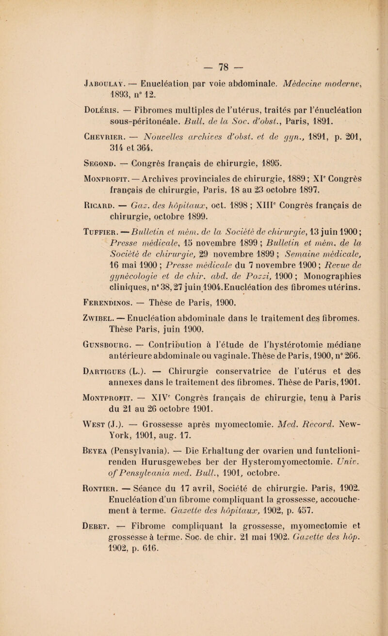 Jaboulay. — Enucléation par voie abdominale. Médecine moderne, 1893, n° 12. Doléris. — Fibromes multiples de l’utérus, traités par l’énucléation sous-péritonéale. Bull, de la Soc. d’obst., Paris, 1891. Chevrier. — Nouvelles archives d’obst. et de ggn., 1891, p. 201, 314 et 364. Segond. — Congrès français de chirurgie, 1895. Monprofit. — Archives provinciales de chirurgie, 1889 ; XP Congrès français de chirurgie, Paris, 18 au 23 octobre 1897. Ricard. — Gaz. des hôpitaux, oct. 1898 ; XIIP Congrès français de chirurgie, octobre 1899. Tuffier. —Bulletin et mèm. de la Société de chirurgie, 13 juin 1900; Presse médicale, 15 novembre 1899 ; Bulletin et mèm. de la Société de chirurgie, 29 novembre 1899 ; Semaine médicale, 16 mai 1900 ; Presse médicale du 7 novembre 1900 ; Revue de gynécologie et de chir. abd. de Pozzi, 1900 ; Monographies cliniques, n°38,27 juin 1904.Enucléation des fibromes utérins. Ferendinos. — Thèse de Paris, 1900. Zwibel. — Enucléation abdominale dans le traitement des fibromes. Thèse Paris, juin 1900. Gunsbourg. — Contribution à l’étude de l’hystérotomie médiane antérieure abdominale ou vaginale. Thèse de Paris, 1900, n° 266. Dartigues (L.). — Chirurgie conservatrice de l’utérus et des annexes dans le traitement des fibromes. Thèse de Paris, 1901. Montprofit. — XIVe Congrès français de chirurgie, tenu à Paris du 21 au 26 octobre 1901. West (J.). — Grossesse après myomectomie. Med. Record. New- York, 1901, aug. 17. Beyea (Pensylvania). — Die Erhaltung der ovarien und funtclioni- renden Hurusgewebes ber der Hysteromyomectomie. Univ. of Pensylvania med. Bull., 1901, octobre. Rontier. — Séance du 17 avril, Société de chirurgie. Paris, 1902. Enucléation d’un fibrome compliquant la grossesse, accouche¬ ment à terme. Gazette des hôpitaux, 1902, p. 457. Debet. — Fibrome compliquant la grossesse, myomectomie et grossesse à terme. Soc. de chir. 21 mai 1902. Gazette des hôp. 1902, p. 616.