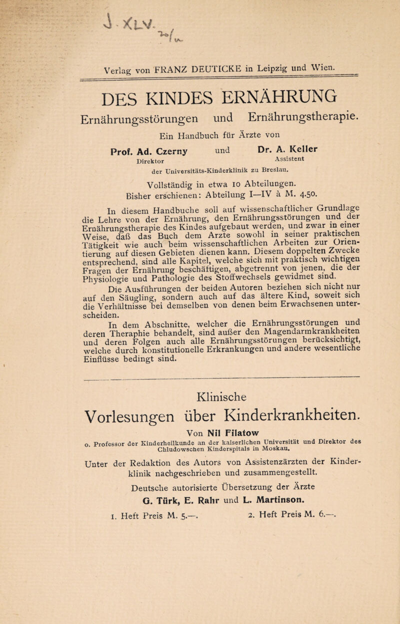 Verlag von FRANZ DEUTICKE in Leipzig und Wien. DES KINDES ERNÄHRUNG Ernährungsstörungen und Ernährungstherapie. Ein Handbuch für Ärzte von Prof. Ad. Czerny und Direktor Dr. A. Keller Assistent der Universitäts-Kinderklinik zu Breslau. Vollständig in etwa io Abteilungen. Bisher erschienen: Abteilung I—IV ä M. 4>5°* In diesem Handbuche soll auf wissenschaftliche! Grundlage die Lehre von der Ernährung, den Ernährungsstörungen und der Ernährungstherapie des Kindes aufgebaut werden, und zwar in einer Weise daß das Buch dem Arzte sowohl in seiner praktischen Tätigkeit wie auch beim wissenschaftlichen Arbeiten zur Orien¬ tierung auf diesen Gebieten dienen kann. Diesem doppelten Zwecke entsprechend, sind alle Kapitel, welche sich mit praktisch wichtigen Fragen der Ernährung beschäftigen, abgetrennt von jenen, die der Physiologie und Pathologie des Stoifwechsels gewidmet sind. Die Ausführungen der beiden Autoren beziehen sich nicht nur auf den Säugling, sondern auch auf das ältere Kind, soweit sich die Verhältnisse bei demselben von denen beim Erwachsenen unter¬ scheiden. In dem Abschnitte, welcher die Ernährungsstörungen und deren Theraphie behandelt, sind außer den Magendarmkrankheiten und deren Folgen auch alle Ernährungsstörungen berücksichtigt, welche durch konstitutionelle Erkrankungen und andere wesentliche Einflüsse bedingt sind. Klinische Vorlesungen über Kinderkrankheiten. Von Nil Filatow o. Professor der Kinderheilkunde an der kaiserlichen Universität und Direktor des Chludowschen Kinderspitals in Moskau. Unter der Redaktion des Autors von Assistenzärzten der Kinder¬ klinik nachgeschrieben und zusammengestellt. Deutsche autorisierte Übersetzung der Ärzte G. Türk, E. Rahr und L. Martinson. I. Eleft Preis M. 5.—. 2. Heft Preis M. 6.—.