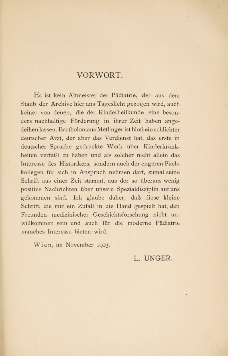 VORWORT. Es ist kein Altmeister der Pädiatrie, der aus dem Staub der Archive hier ans Tageslicht gezogen wird, auch keiner von denen, die der Kinderheilkunde eine beson¬ ders nachhaltige Förderung in ihrer Zeit haben ange¬ deihen lassen. Bartholomäus Metlinger ist bloß ein schlichter deutscher Arzt, der aber das Verdienst hat, das erste in deutscher Sprache gedruckte Werk über Kinderkrank¬ heiten verfaßt zu haben und als solcher nicht allein das Interesse des Historikers, sondern auch der engeren Fach¬ kollegen für sich in Anspruch nehmen darf, zumal seine Schrift aus einer Zeit stammt, aus der so überaus wenig positive Nachrichten über unsere Spezialdisziplin auf uns gekommen sind. Ich glaube daher, daß diese kleine Schrift, die mir ein Zufall in die Hand gespielt hat, den Freunden medizinischer Geschichtsforschung nicht un¬ willkommen sein und auch für die moderne Pädiatrie manches Interesse bieten wird. Wien, im November 1903. L. UNGER.