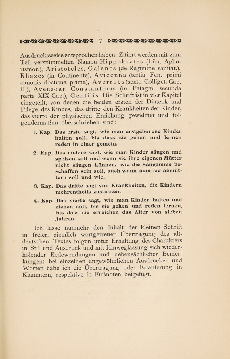 Ausdrucksweise entsprochen haben. Zitiert werden mit zum Teil verstümmelten Namen Hippokrates (Libr. Apho- rismor.), Aristoteles, Galenos (de Regimine sanitat.), Rhazes (in Continente), Avicenna (tertia Fen. primi canonis doctrina prima), Averr oes (sexto Colliget. Cap. II.), Avenzoar, Constantinus (in Patagm. secunda parte XIX Cap.), Gentilis. Die Schrift ist in vier Kapitel eingeteilt, von denen die beiden ersten der Diätetik und Pflege des Kindes, das dritte den Krankheiten der Kinder, das vierte der physischen Erziehung gewidmet und fol¬ gendermaßen überschrieben sind: 1. Kap. Das erste sagt, wie man erstgeborene Kinder halten soll, bis dass sie gehen und lernen reden in einer gemein. 2. Kap. Das andere sagt, wie man Kinder säugen und speisen soll und wenn sie ihre eigenen Mütter nicht säugen können, wie die Säugamme be¬ schaffen sein soll, auch wann man sie abmüt- tern soll und wie. 3. Kap. Das dritte sagt von Krankheiten, die Kindern mehrentheils zustossen. 4. Kap. Das vierte sagt, wie man Kinder halten und ziehen soll, bis sie gehen und reden lernen, bis dass sie erreichen das Alter von sieben Jahren. Ich lasse nunmehr den Inhalt der kleinen Schrift in freier, ziemlich wortgetreuer Übertragung des alt¬ deutschen Textes folgen unter Erhaltung des Charakters in Stil und Ausdruck und mit Hinweglassung sich wieder¬ holender Redewendungen und nebensächlicher Bemer¬ kungen; bei einzelnen ungewöhnlichen Ausdrücken und Worten habe ich die Übertragung oder Erläuterung in Klammern, respektive in Fußnoten beigefügt.