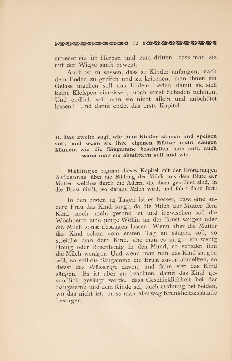 erfreuet sie im Herzen und zum dritten, dass man sie mit der Wiege sanft bewegt. Auch ist zu wissen, dass so Kinder anfangen, nach dem Boden zu greifen und zu kriechen, man ihnen ein Gelass machen soll aus lindem Leder, damit sie sich keine Kleispen einreissen, noch sonst Schaden nehmen. Und endlich soll man sie nicht allein und unbehütet lassen! Und damit endet das erste Kapitel. II. Das zweite sagt, wie man Kinder säugen und speisen soll, und wenn sie ihre eigenen Mütter nicht säugen können, wie die Säugamme beschaffen sein soll, auch wann man sie abmüttern soll und wie. Metlinger beginnt dieses Kapitel mit den Erörterungen Avicennas über die Bildung der Milch aus dem Blute der Mutter, welches durch die Adern, die dazu geordnet sind, in die Brust fließt, wo daraus Milch wird, und fährt dann fort: In den ersten 14 Tagen ist es besser, dass eine an¬ dere Frau das Kind säugt, da die Milch der Mutter dem Kind noch nicht gesund ist und inzwischen soll die Wöchnerin eine junge Wölfin an der Brust saugen oder die Milch sonst absaugen lassen. Wenn aber die Mutter das Kind schon vom ersten Tag an säugen soll, so streiche man dem Kind, ehe man es säugt, ein wenig Honig oder Rosenhonig in den Mund, so schadet ihm die Milch weniger. Und wenn man nun das Kind säugen will, so soll die Säugamme die Brust zuvor abmelken, so fliesst das Wässerige davon, und dann erst das Kind säugen. Es ist aber zu beachten, damit das Kind ge- sundlich gesäugt werde, dass Geschicklichkeit bei der Säugamme und dem Kinde sei, auch Ordnung bei beiden, wo das nicht ist, muss man allerweg Krankheitszustände besorgen.