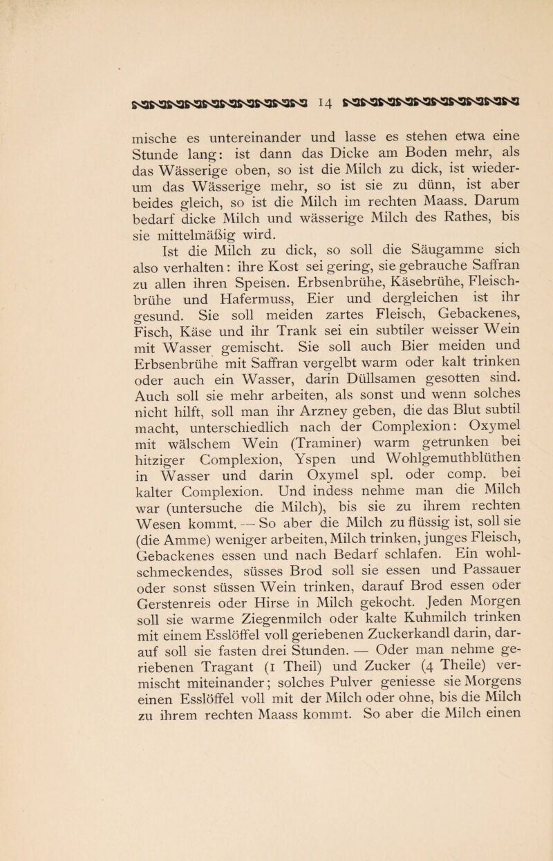 mische es untereinander und lasse es stehen etwa eine Stunde lang: ist dann das Dicke am Boden mehr, als das Wässerige oben, so ist die Milch zu dick, ist wieder¬ um das Wässerige mehr, so ist sie zu dünn, ist aber beides gleich, so ist die Milch im rechten Maass. Darum bedarf dicke Milch und wässerige Milch des Rathes, bis sie mittelmäßig wird. Ist die Milch zu dick, so soll die Säugamme sich also verhalten: ihre Kost sei gering, sie gebrauche Saffran zu allen ihren Speisen. Erbsenbrühe, Käsebrühe, Fleisch¬ brühe und Hafermuss, Eier und dergleichen ist ihr gesund. Sie soll meiden zartes Fleisch, Gebackenes, Fisch, Käse und ihr Trank sei ein subtiler weisser Wein mit Wasser gemischt. Sie soll auch Bier meiden und Erbsenbrühe mit Saffran vergelbt warm oder kalt trinken oder auch ein Wasser, darin Düllsamen gesotten sind. Auch soll sie mehr arbeiten, als sonst und wenn solches nicht hilft, soll man ihr Arzney geben, die das Blut subtil macht, unterschiedlich nach der Complexion: Oxymel mit wälschem Wein (Traminer) warm getrunken bei hitziger Complexion, Yspen und Wohlgemuthblüthen in Wasser und darin Oxymel spl. oder comp, bei kalter Complexion. Und indess nehme man die Milch war (untersuche die Milch), bis sie zu ihrem rechten Wesen kommt. — So aber die Milch zu flüssig ist, soll sie (die Amme) weniger arbeiten, Milch trinken, junges Fleisch, Gebackenes essen und nach Bedarf schlafen. Ein wohl¬ schmeckendes, süsses Brod soll sie essen und Passauer oder sonst süssen Wein trinken, darauf Brod essen oder Gerstenreis oder Hirse in Milch gekocht. Jeden Morgen soll sie warme Ziegenmilch oder kalte Kuhmilch trinken mit einem Esslöffel voll geriebenen Zuckerkandl darin, dar¬ auf soll sie fasten drei Stunden. — Oder man nehme ge¬ riebenen Tragant (1 Theil) und Zucker (4 Theile) ver¬ mischt miteinander; solches Pulver geniesse sie Morgens einen Esslöffel voll mit der Milch oder ohne, bis die Milch zu ihrem rechten Maass kommt. So aber die Milch einen