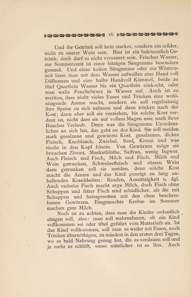 Und ihr Getränk soll kein starker, sondern ein milder, nicht zu saurer Wein sein, Bier ist ein bekömmlich Ge¬ tränk, doch darf es nicht versauert sein. Frisches Wasser, zur Sommerszeit ist einer hitzigen Säugamme besonders gesund. Und einer kalten Säugamme oder zui Winteis- zeit lasse man mit dem Wasser aufwallen eine Hand voll Düllsamen und eine halbe Handvoll Kümmel, beide zu fünf Quartlein Wasser bis ein Ouartlein einkocht, oder man walle Fenchelwurz in Wasser auf. Auch ist zu merken, dass nicht vieles Essen und Trinken eine wohl¬ säugende Amme macht, sondern sie soll regelmässig ihre Speise zu sich nehmen und dazu trinken nach der Kost; dann aber soll sie verziehen, bis solche Kost ver¬ daut ist, nicht dass sie auf vollem Magen esse nach ihres Bauches Verlaub. Denn was die Säugamme Unordent¬ liches an sich hat, das geht an das Kind. Sie soll meiden stark gesalzene und gewürzte Kost, gesalzenes, dickes Fleisch, Knoblauch, Zwiebel, Senf, Krenn und was riecht in den Kopf hinein. Von Gewürzen möge sie brauchen Zimmt, Muskatblüthe, Saffran, wenig Ingwer. Auch Fleisch und Fisch, Milch und Fisch, Milch und Wein getrunken, Schweinefleisch und süssen Wein dazu getrunken soll sie meiden, denn solche Kost macht die Amme und das Kind geneigt. zu lang an¬ haltenden Krankheiten: Räuden, Aussätzigkeit u. dgl. Auch vielerlei Fisch macht arge Milch, doch Fisch ohne Schuppen und fetter Fisch sind schädlicher, als die mit Schuppen und heissgesotten mit den oben beschrie¬ benen Gewürzen. Eingemachte Krebse im Sommer machen gute Milch. Noch ist zu achten, dass man die Kinder ordentlich säugen soll, also: man soll wahrnehmen, ob ein Kind vollkommen sei oder übel geführt vom Mutterleib an. Ist das Kind vollkommen, soll man es weder mit Essen, noch Trinken übernöthigen, zu mindest in den ersten drei Tagen, wo es bald Nahrung genug hat, die es verdauen soll und je mehr es schläft, umso nützlicher ist es ihm. Auch