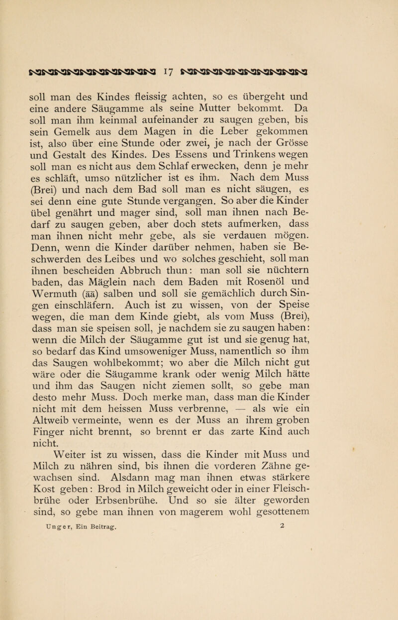 soll man des Kindes fleissig achten, so es übergeht und eine andere Säugamme als seine Mutter bekommt. Da soll man ihm keinmal aufeinander zu saugen geben, bis sein Gemelk aus dem Magen in die Leber gekommen ist, also über eine Stunde oder zwei, je nach der Grösse und Gestalt des Kindes. Des Essens und Trinkens wegen soll man es nicht aus dem Schlaf erwecken, denn je mehr es schläft, umso nützlicher ist es ihm. Nach dem Muss (Brei) und nach dem Bad soll man es nicht säugen, es sei denn eine gute Stunde vergangen. So aber die Kinder übel genährt und mager sind, soll man ihnen nach Be¬ darf zu saugen geben, aber doch stets aufmerken, dass man ihnen nicht mehr gebe, als sie verdauen mögen. Denn, wenn die Kinder darüber nehmen, haben sie Be¬ schwerden des Leibes und wo solches geschieht, soll man ihnen bescheiden Abbruch thun: man soll sie nüchtern baden, das Mäglein nach dem Baden mit Rosenöl und Wermuth (ää) salben und soll sie gemächlich durch Sin¬ gen einschläfern. Auch ist zu wissen, von der Speise wegen, die man dem Kinde giebt, als vom Muss (Brei), dass man sie speisen soll, je nachdem sie zu saugen haben: wenn die Milch der Säugamme gut ist und sie genug hat, so bedarf das Kind umsoweniger Muss, namentlich so ihm das Saugen wohlbekommt; wo aber die Milch nicht gut wäre oder die Säugamme krank oder wenig Milch hätte und ihm das Saugen nicht ziemen sollt, so gebe man desto mehr Muss. Doch merke man, dass man die Kinder nicht mit dem heissen Muss verbrenne, — als wie ein Altweib vermeinte, wenn es der Muss an ihrem groben Finger nicht brennt, so brennt er das zarte Kind auch nicht. Weiter ist zu wissen, dass die Kinder mit Muss und Milch zu nähren sind, bis ihnen die vorderen Zähne ge¬ wachsen sind. Alsdann mag man ihnen etwas stärkere Kost geben: Brod in Milch geweicht oder in einer Fleisch¬ brühe oder Erbsenbrühe. Und so sie älter geworden sind, so gebe man ihnen von magerem wohl gesottenem Unger, Ein Beitrag. 2