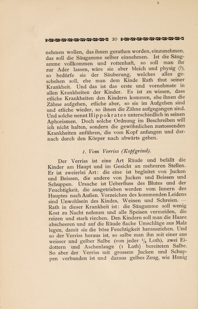 nehmen wollen, das ihnen gerathen worden, einzunehmen, das soll die Säugamme selber einnehmen. Ist die Säug- amme vollkommen und rottenhaft, so soll man ihi zur Ader lassen, wäre sie aber bleich und physig (?), so bedürfe sie der Säuberung, welches alles ge¬ schehen soll, ehe man dem Kinde Rath thut seiner Krankheit. Und das ist das erste und vornehmste in allen Krankheiten der Kinder. Es ist zu wissen, dass etliche Krankheiten den Kindern kommen, ehe ihnen die Zähne aufgehen, etliche aber, so sie im Aufgehen sind und etliche wieder, so ihnen die Zähne aufgegangen sind. Und solche nennt Hippokrates unterschiedlich in seinen Aphorismen. Doch solche Ordnung im Beschreiben will ich nicht halten, sondern die gewöhnlichen zustossenden Krankheiten anführen, die vom Kopf anfangen und dar¬ nach durch den Körper nach abwärts gehen. I. Vom Verriss (Kopfgrind). Der Verriss ist eine Art Räude und befällt die Kinder am Haupt und im Gesicht an mehreren Stellen. Er ist zweierlei Art: die eine ist begleitet von Jucken und Beissen, die andere von Jucken und Beissen und Schuppen. Ursache ist Ueberfluss des Blutes und der Feuchtigkeit, die ausgetrieben werden vom Innern des Hauptes nach Außen. Vorzeichen des kommenden Leidens sind Unwohlsein des Kindes, Weinen und Schreien. Rath in dieser Krankheit ist: die Säugamme soll wenig Kost zu Nacht nehmen und alle Speisen vermeiden, die reizen und stark riechen. Den Kindern soll man die Haare abscheeren und auf die Räude flache Umschläge aus Malz legen, damit sie die böse Feuchtigkeit herausziehen. Und so der Verriss heraus ist, so salbe man ihn mit einer aus weisser und gelber Salbe (von jeder 1/2 Loth), zwei Ei¬ dottern und Aschenlauge (i Loth) bereiteten Salbe. So aber der Verriss mit grossem Jucken und Schup¬ pen verbunden ist und daraus gelbes Zeug, wie Honig