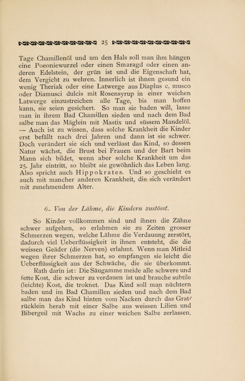 Tage Chamillenöl und um den Hals soll man ihm hängen eine Poeoniewurzel oder einen Smaragd oder einen an¬ deren Edelstein, der grün ist und die Eigenschaft hat, dem Vergicht zu wehren. Innerlich ist ihnen gesund ein wenig Theriak oder eine Latwerge aus Diaplus c. musco oder Diamusci dulcis mit Rosensyrup in einer weichen Latwerge einzustreichen alle Tage, bis man hoffen kann, sie seien gesichert. So man sie baden will, lasse man in ihrem Bad Chamillen sieden und nach dem Bad salbe man das Mäglein mit Mastix und süssem Mandelöl. — Auch ist zu wissen, dass solche Krankheit die Kinder erst befällt nach drei Jahren und dann ist sie schwer. Doch verändert sie sich und verlässt das Kind, so dessen Natur wächst, die Brust bei Frauen und der Bart beim Mann sich bildet, wenn aber solche Krankheit um das 25. Jahr eintritt, so bleibt sie gewöhnlich das Leben lang. Also spricht auch Hippokrates. Und so geschieht es auch mit mancher anderen Krankheit, die sich verändert mit zunehmendem Alter. 6~ Von der Lähme, die Kindern znstösst. So Kinder vollkommen sind und ihnen die Zähne schwer aufgehen, so erlahmen sie zu Zeiten grosser Schmerzen wegen, welche Lähme die Verdauung zerstört, dadurch viel Ueberflüssigkeit in ihnen entsteht, die die weissen Geäder (die Nerven) erlahmt. Wenn man Mitleid wegen ihrer Schmerzen hat, so empfangen sie leicht die Ueberflüssigkeit aus der Schwäche, die sie überkommt. Rath darin ist: Die Säugamme meide alle schwere und fette Kost, die schwer zu verdauen ist und brauche subtile (leichte) Kost, die troknet. Das Kind soll man nüchtern baden und im Bad Chamillen sieden und nach dem Bad salbe man das Kind hinten vom Nacken durch das Grat- rückiein herab mit einer Salbe aus weissen Lilien und Bibergeil mit Wachs zu einer weichen Salbe zerlassen.