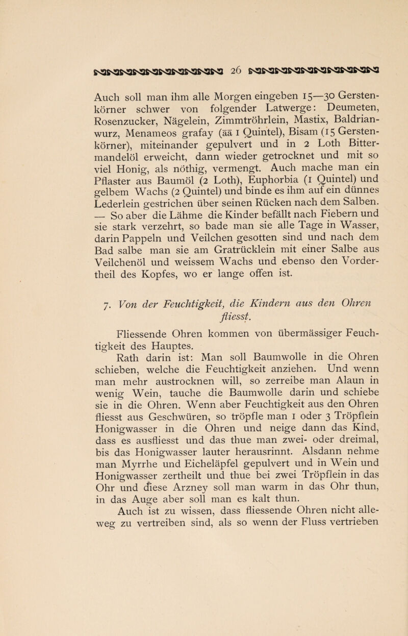 Auch soll man ihm alle Morgen eingeben 15—3° Gersten¬ körner schwer von folgender Latwerge: Deumeten, Rosenzucker, Nägelein, Zimmtröhrlein, Mastix, Baldrian¬ wurz, Menameos grafay (ää 1 Quintei), Bisam (15 Gersten¬ körner), miteinander gepulvert und in 2 Loth Bitter¬ mandelöl erweicht, dann wieder getrocknet und mit so viel Honig, als nöthig, vermengt. Auch mache man ein Pflaster aus Baumöl (2 Loth), Euphorbia (1 Quintei) und gelbem Wachs (2 Quintei) und binde es ihm auf ein dünnes Lederlein gestrichen über seinen Rücken nach dem Salben. — So aber die Lähme die Kinder befällt nach Fiebern und sie stark verzehrt, so bade man sie alle Tage in Wasser, darin Pappeln und Veilchen gesotten sind und nach dem Bad salbe man sie am Gratrücklein mit einer Salbe aus Veilchenöl und weissem Wachs und ebenso den Vorder- theil des Kopfes, wo er lange offen ist. 7. Von der Feuchtigkeit, die Kindern aus den Ohren fliesst. Fliessende Ohren kommen von übermässiger Feuch¬ tigkeit des Hauptes. Rath darin ist: Man soll Baumwolle in die Ohren schieben, welche die Feuchtigkeit anziehen. Und wenn man mehr austrocknen will, so zerreibe man Alaun in wenig Wein, tauche die Baumwolle darin und schiebe sie in die Ohren. Wenn aber Feuchtigkeit aus den Ohren fliesst aus Geschwüren, so tröpfle man 1 oder 3 Tröpftein Honigwasser in die Ohren und neige dann das Kind, dass es ausfliesst und das thue man zwei- oder dreimal, bis das Honigwasser lauter herausrinnt. Alsdann nehme man Myrrhe und Eicheläpfel gepulvert und in Wein und Honigwasser zertheilt und thue bei zwei Tröpflein in das Ohr und diese Arzney soll man warm in das Ohr thun, in das Auge aber soll man es kalt thun. Auch ist zu wissen, dass fliessende Ohren nicht alle- weg zu vertreiben sind, als so wenn der Fluss vertrieben