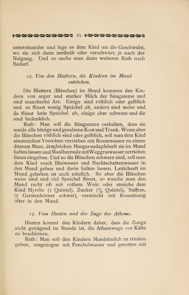 untereinander und lege es dem Kind um die Geschwulst, wo sie sich dann zertheilt oder verschwärt, je nach der Neigung. Und so suche man dann weiteren Rath nach Bedarf. 12. Von den Blattern, die Kindern im Mund entstehen. Die Blattern (Bläschen) im Mund kommen den Kin¬ dern von arger und starker Milch der Säugamme und sind mancherlei Art. Einige sind röthlich oder gelblich und es fliesst wenig Speichel ab, andere sind weiss und da fliesst kein Speichel ab, einige aber schwarz und die sind bedenklich. Rath: Man soll die Säugamme verhalten, dass sie meide alle hitzige und gesalzene Kost und Trank. Wenn aber die Bläschen röthlich sind oder gelblich, soll man dem Kind einstreichen Ymerdum verrieben mit Rosenwasser zu einem dünnen Muss, desgleichen Margarandapfelsaft sie im Mund halten lassen und Maulbeersulz mitWeggraswasser zerrieben ihnen eingeben. Und so die Bläschen schwarz sind, soll man dem Kind rasch Bleiwasser und Nachtschattenwasser in den Mund geben und darin halten lassen. Lattichsaft im Mund gehalten ist auch nützlich. So aber die Bläschen weiss sind und viel Speichel fliesst, so wasche man den Mund recht oft mit rothem Wein oder streiche dem Kind Myrrhe (1 Quintei), Zucker U/2 Quintei), Saffran, (5 Gerstenkörner schwer), vermischt mit Rosenhonig öfter in den Mund. /y. Vom Husten und der Enge des Athems. Husten kommt den Kindern daher, dass die Zunge nicht genügend im Stande ist, die Athemwege vor Kälte zu beschirmen. Rath: Man soll den Kindern Mandelmilch zu trinken geben, ausgezogen mit Fenchelwasser und gesotten mit