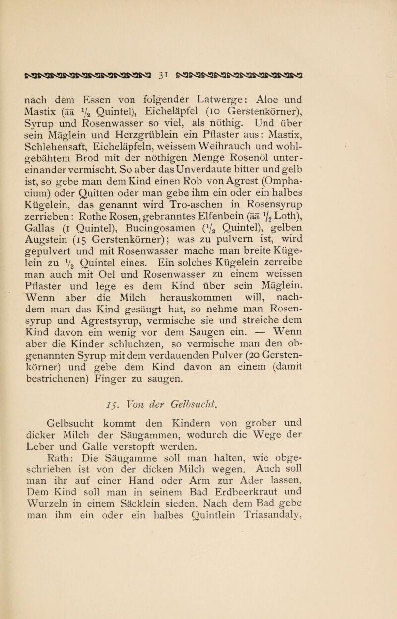 nach dem Essen von folgender Latwerge: Aloe und Mastix (ää 1/3 Quintei), Eicheläpfel (io Gerstenkörner), Syrup und Rosenwasser so viel, als nöthig. Und über sein Mäglein und Herzgrüblein ein Pflaster aus: Mastix, Schlehensaft, Eicheläpfeln, weissem Weihrauch und wohl¬ gebähtem Brod mit der nöthigen Menge Rosenöl unter¬ einandervermischt So aber das Unverdaute bitter und gelb ist, so gebe man dem Kind einen Rob vonAgrest (Ompha- eium) oder Quitten oder man gebe ihm ein oder ein halbes Kügelein, das genannt wird Tro-aschen in Rosensyrup zerrieben: Rothe Rosen, gebranntes Elfenbein (ää x/2 Loth), Gallas (i Quintei), Bucingosamen (1j2 Quintei), gelben Augstein (15 Gerstenkörner); was zu pulvern ist, wird gepulvert und mit Rosenwasser mache man breite Küge¬ lein zu V2 Quintei eines. Ein solches Kügelein zerreibe man auch mit Oel und Rosenwasser zu einem weissen Pflaster und lege es dem Kind über sein Mäglein. Wenn aber die Milch herauskommen will, nach¬ dem man das Kind gesäugt hat, so nehme man Rosen¬ syrup und Agrestsyrup, vermische sie und streiche dem Kind davon ein wenig vor dem Saugen ein. — Wenn aber die Kinder schluchzen, so vermische man den ob¬ genannten Syrup mit dem verdauenden Pulver (20 Gersten¬ körner) und gebe dem Kind davon an einem (damit bestrichenen) Finger zu saugen. 75. Von der Gelbsucht, Gelbsucht kommt den Kindern von grober und dicker Milch der Säugammen, wodurch die Wege der Leber und Galle verstopft werden. Rath: Die Säugamme soll man halten, wie obge¬ schrieben ist von der dicken Milch wegen. Auch soll man ihr auf einer Hand oder Arm zur Ader lassen. Dem Kind soll man in seinem Bad Erdbeerkraut und Wurzeln in einem Säcklein sieden. Nach dem Bad gebe man ihm ein oder ein halbes Quintlein Triasandaly,
