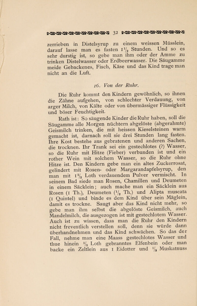 zerrieben in Distelsyrup zu einem weissen Müsslein, darauf lasse man es fasten 1% Stunden. Und so es sehr durstig ist, so gebe man ihm oder der Amme zu trinken Distelwasser oder Erdbeerwasser. Die Säugamme meide Gebackenes, Fisch, Käse und das Kind trage man nicht an die Luft. 16. Von der Ruhr. Die Ruhr kommt den Kindern gewöhnlich, so ihnen die Zähne aufgehen, von schlechter Verdauung, von arger Milch, von Kälte oder von übermässiger Flüssigkeit und böser Feuchtigkeit. Rath ist: So säugende Kinder die Ruhr haben, soll die Säugamme alle Morgen nüchtern abgelöste (abgerahmte) Geismilch trinken, die mit heissen Kieselsteinen warm gemacht ist, darnach soll sie drei Stunden lang fasten. Ihre Kost bestehe aus gebratenen und anderen Sachen, die trocknen. Ihr Trank sei ein gestechlotes (?) Wasser, so die Ruhr mit Hitze (Fieber) verbunden ist und ein rother Wein mit solchem Wasser, so die Ruhr ohne Hitze ist. Den Kindern gebe man ein altes Zuckerrosat, gelindert mit Rosen- oder Margarandapfelsyrup, den man mit 1% Loth verdauendem Pulver vermischt. In seinem Bad siede man Rosen, Chamillen und Deumeten in einem Säcklein; auch mache man ein Säcklein aus Rosen (i Th.); Deumeten (1/2 Th.) und Alipta muscata (i Quintei) und binde es dem Kind über sein Mäglein, damit es trockne. Saugt aber das Kind nicht mehr, so gebe man ihm selbst die abgelöste Geismilch, auch Mandelmilch, die ausgezogen ist mit gestechlotem Wasser. Auch ist zu wissen, dass man die Ruhr den Kindern nicht freventlich verstellen soll, denn sie würde dann überhandnehmen und das Kind schwächen. So das der Fall, nehme man eine Maass gestechlotes Wasser und thue hinein J/2 Loth gebranntes Elfenbein oder man backe ein Zeltlein aus i Eidotter und 1j% Muskatnuss