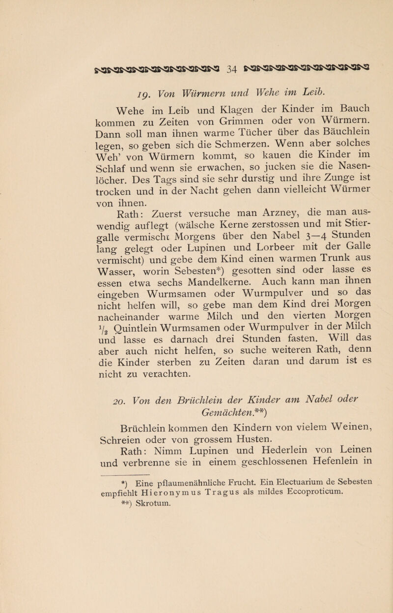 Wehe im Leib und Klagen der Kinder im Bauch kommen zu Zeiten von Grimmen oder von Würmern. Dann soll man ihnen warme Tücher über das Bäuchlein legen, so geben sich die Schmerzen. Wenn aber solches Weh’ von Würmern kommt, so kauen die Kinder im Schlaf und wenn sie erwachen, so jucken sie die Nasen¬ löcher. Des Tags sind sie sehr durstig und ihre Zunge ist trocken und in der Nacht gehen dann vielleicht Würmer von ihnen. Rath: Zuerst versuche man Arzney, die man aus¬ wendig auflegt (wälsche Kerne zerstossen und mit Stier¬ galle vermische Morgens über den Nabel 3—4 Stunden lang gelegt oder Lupinen und Lorbeer mit der Galle vermischt) und gebe dem Kind einen warmen Trunk aus Wasser, worin Sebesten*) gesotten sind oder lasse es essen etwa sechs Mandelkerne. Auch kann man ihnen eingeben Wurmsamen oder Wurmpulver und so das nicht helfen will, so gebe man dem Kind drei Morgen nacheinander warme Milch und den vierten Morgen i/2 Ouintlein Wurmsamen oder Wurmpulver in der Milch und lasse es darnach drei Stunden fasten. Will das aber auch nicht helfen, so suche weiteren Rath, denn die Kinder sterben zu Zeiten daran und darum ist es nicht zu verachten. 20. Von den Brüchlein der Kinder am Nabel oder Gemächten**) Brüchlein kommen den Kindern von vielem Weinen, Schreien oder von grossem Husten. Rath: Nimm Lupinen und Hederlein von Leinen und verbrenne sie in einem geschlossenen Hefenlein in *) Eine pflaumenähnliche Frucht. Ein Electuarium de Sebesten empfiehlt Hieronymus Tragus als mildes Eccoproticum. **) Skrotum.