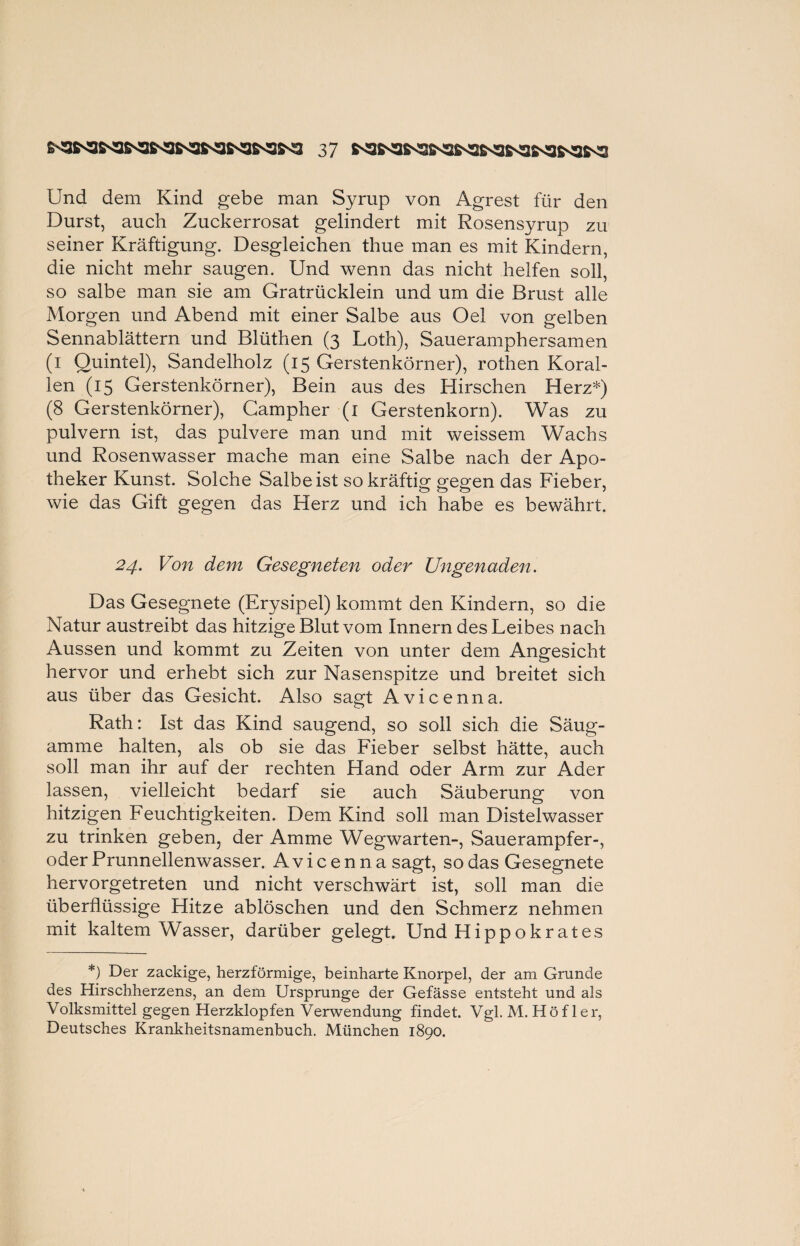 Und dem Kind gebe man Syrup von Agrest für den Durst, auch Zuckerrosat gelindert mit Rosensyrup zu seiner Kräftigung. Desgleichen thue man es mit Kindern, die nicht mehr saugen. Und wenn das nicht helfen soll, so salbe man sie am Gratrücklein und um die Brust alle Morgen und Abend mit einer Salbe aus Oel von gelben Sennablättern und Blüthen (3 Loth), Saueramphersamen (1 Quintei), Sandelholz (15 Gerstenkörner), rothen Koral¬ len (15 Gerstenkörner), Bein aus des Hirschen Herz*) (8 Gerstenkörner), Gampher (1 Gerstenkorn). Was zu pulvern ist, das pulvere man und mit weissem Wachs und Rosenwasser mache man eine Salbe nach der Apo¬ theker Kunst. Solche Salbe ist so kräftig gegen das Fieber, wie das Gift gegen das Herz und ich habe es bewährt. 24. Von dem Gesegneten oder Ungenaden. Das Gesegnete (Erysipel) kommt den Kindern, so die Natur austreibt das hitzige Blut vom Innern des Leibes nach Aussen und kommt zu Zeiten von unter dem Angesicht hervor und erhebt sich zur Nasenspitze und breitet sich aus über das Gesicht. Also sagt Avicenna. Rath: Ist das Kind saugend, so soll sich die Säug- amme halten, als ob sie das Fieber selbst hätte, auch soll man ihr auf der rechten Hand oder Arm zur Ader lassen, vielleicht bedarf sie auch Säuberung von hitzigen Feuchtigkeiten. Dem Kind soll man Distelwasser zu trinken geben, der Amme Wegwarten-, Sauerampfer-, oder Prunnellenwasser. Avicenna sagt, so das Gesegnete hervorgetreten und nicht verschwürt ist, soll man die überflüssige Hitze ablöschen und den Schmerz nehmen mit kaltem Wasser, darüber gelegt. Und Hippokrates *) Der zackige, herzförmige, beinharte Knorpel, der am Grunde des Hirschherzens, an dem Ursprünge der Gefässe entsteht und als Volksmittel gegen Herzklopfen Verwendung findet. Vgl. M. Höf ler, Deutsches Krankheitsnamenbuch. München 1890.