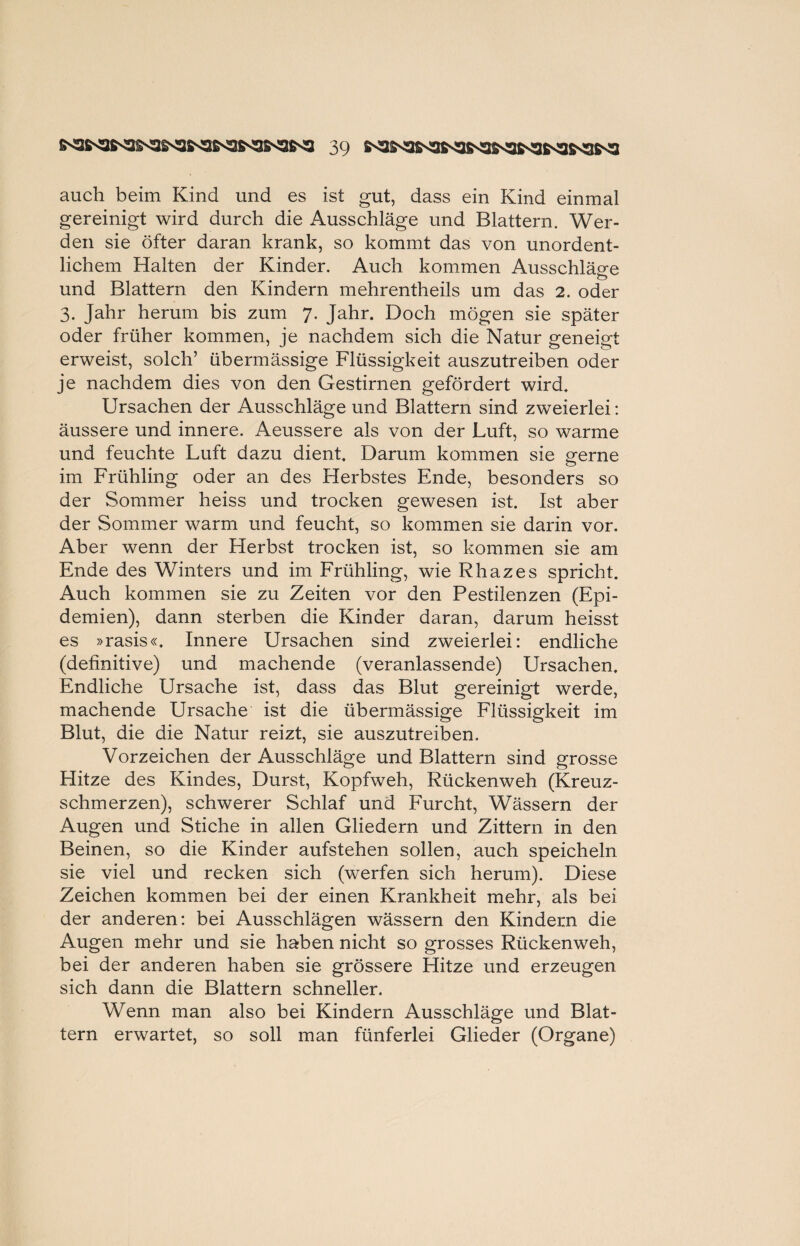 auch beim Kind und es ist gut, dass ein Kind einmal gereinigt wird durch die Ausschläge und Blattern. Wer¬ den sie öfter daran krank, so kommt das von unordent¬ lichem Halten der Kinder. Auch kommen Ausschläge o und Blattern den Kindern mehrentheils um das 2. oder 3. Jahr herum bis zum 7. Jahr. Doch mögen sie später oder früher kommen, je nachdem sich die Natur geneigt erweist, solch’ übermässige Flüssigkeit auszutreiben oder je nachdem dies von den Gestirnen gefördert wird. Ursachen der Ausschläge und Blattern sind zweierlei: äussere und innere. Aeussere als von der Luft, so warme und feuchte Luft dazu dient. Darum kommen sie gerne im Frühling oder an des Herbstes Ende, besonders so der Sommer heiss und trocken gewesen ist. Ist aber der Sommer warm und feucht, so kommen sie darin vor. Aber wenn der Herbst trocken ist, so kommen sie am Ende des Winters und im Frühling, wie Rhazes spricht. Auch kommen sie zu Zeiten vor den Pestilenzen (Epi¬ demien), dann sterben die Kinder daran, darum heisst es »rasis«. Innere Ursachen sind zweierlei: endliche (definitive) und machende (veranlassende) Ursachen. Endliche Ursache ist, dass das Blut gereinigt werde, machende Ursache ist die übermässige Flüssigkeit im Blut, die die Natur reizt, sie auszutreiben. Vorzeichen der Ausschläge und Blattern sind grosse Hitze des Kindes, Durst, Kopfweh, Rückenweh (Kreuz¬ schmerzen), schwerer Schlaf und Furcht, Wässern der Augen und Stiche in allen Gliedern und Zittern in den Beinen, so die Kinder aufstehen sollen, auch speicheln sie viel und recken sich (werfen sich herum). Diese Zeichen kommen bei der einen Krankheit mehr, als bei der anderen: bei Ausschlägen wässern den Kindern die Augen mehr und sie haben nicht so grosses Rückenweh, bei der anderen haben sie grössere Hitze und erzeugen sich dann die Blattern schneller. Wenn man also bei Kindern Ausschläge und Blat¬ tern erwartet, so soll man fünferlei Glieder (Organe)