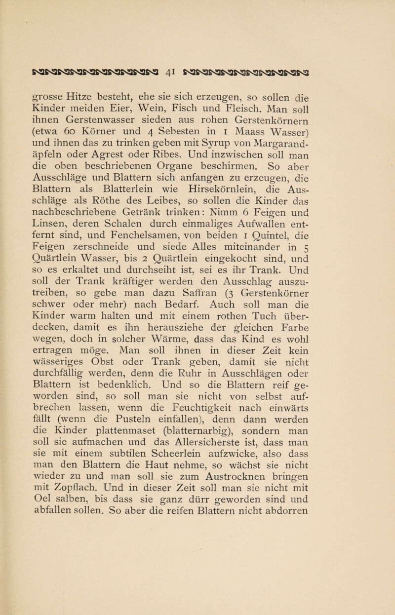 grosse Hitze besteht, ehe sie sich erzeugen, so sollen die Kinder meiden Eier, Wein, Fisch und Fleisch. Man soll ihnen Gerstenwasser sieden aus rohen Gerstenkörnern (etwa 60 Körner und 4 Sebesten in 1 Maass Wasser) und ihnen das zu trinken geben mit Syrup von Margarand- äpfeln oder Agrest oder Ribes. Und inzwischen soll man die oben beschriebenen Organe beschirmen. So aber Ausschläge und Blattern sich anfangen zu erzeugen, die Blattern als Blatterlein wie Hirsekörnlein, die Aus¬ schläge als Röthe des Leibes, so sollen die Kinder das nachbeschriebene Getränk trinken: Nimm 6 Feigen und Linsen, deren Schalen durch einmaliges Aufwallen ent¬ fernt sind, und Fenchelsamen, von beiden 1 Quintei, die Feigen zerschneide und siede Alles miteinander in 5 Ouärtlein Wasser, bis 2 Quärtlein eingekocht sind, und so es erkaltet und durchseiht ist, sei es ihr Trank. Und soll der Trank kräftiger werden den Ausschlag auszu¬ treiben, so gebe man dazu Saffran (3 Gerstenkörner schwer oder mehr) nach Bedarf. Auch soll man die Kinder warm halten und mit einem rothen Tuch über¬ decken, damit es ihn herausziehe der gleichen Farbe wegen, doch in solcher Wärme, dass das Kind es wohl ertragen möge. Man soll ihnen in dieser Zeit kein wässeriges Obst oder Trank geben, damit sie nicht durchfällig werden, denn die Ruhr in Ausschlägen oder Blattern ist bedenklich. Und so die Blattern reif ge¬ worden sind, so soll man sie nicht von selbst auf¬ brechen lassen, wenn die Feuchtigkeit nach einwärts fällt (wenn die Pusteln einfallen), denn dann werden die Kinder plattenmaset (blatternarbig), sondern man soll sie aufmachen und das Allersicherste ist, dass man sie mit einem subtilen Scheerlein aufzwicke, also dass man den Blattern die Haut nehme, so wächst sie nicht wieder zu und man soll sie zum Austrocknen bringen mit Zopflach. Und in dieser Zeit soll man sie nicht mit Oel salben, bis dass sie ganz dürr geworden sind und abfallen sollen. So aber die reifen Blattern nicht abdorren