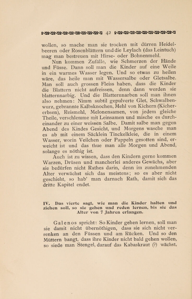 wollen, so mache man sie trocken mit dürren Heidel¬ beeren oder Rosenblättern und die Leylach (das Leintuch) mag man bestreuen mit Hirse- oder Bohnenmehl. Nun kommen Zufälle, wie Schmerzen der Hände und Füsse. Dann soll man die Kinder auf eine Weile in ein warmes Wasser legen. Und so etwas zu heilen wäre, das heile man mit Wassersalbe oder Gletsalbe. Man soll auch grossen Fleiss haben, dass die Kinder die Blattern nicht aufreissen, denn dann werden sie blatternnarbig. Und die Blatternnarben soll man ihnen also nehmen: Nimm subtil gepulverte Glet, Schwalben¬ wurz, gebrannte Kalbsknochen, Mehl von Kichern (Kicher¬ erbsen), Reismehl, Melonensamen, von jedem gleiche Theile, verschlemme mit Leinsamen und mische es durch¬ einander zu einer weissen Salbe. Damit salbe man gegen Abend des Kindes Gesicht, und Morgens wasche man es ab mit einem Säcklein Tinckelkleie, die in einem Wasser, worin Veilchen oder Pappeln gesotten sind, er¬ weicht ist und das thue man alle Morgen und Abend, solange es nöthig ist. Auch ist zu wissen, dass den Kindern gerne kommen Warzen, Drüsen und mancherlei anderes Gewächs, aber sie bedürfen nicht Rathes darin, denn im zunehmenden Alter verwächst sich das meistens; so es aber nicht geschieht, so hab’ man darnach Rath, damit sich das dritte Kapitel endet. IV. Das vierte sagt, wie man die Kinder halten und ziehen soll, so sie gehen und reden lernen, bis sie das Alter von 7 Jahren erlangen. Galenos spricht: So Kinder gehen lernen, soll man sie damit nicht übernöthigen, dass sie sich nicht ver¬ renken an den Füssen und am Rücken. Und so den Müttern bangt, dass ihre Kinder nicht bald gehen wollen, so siede man Stengel, darauf das Kabaskraut (?) wächst,