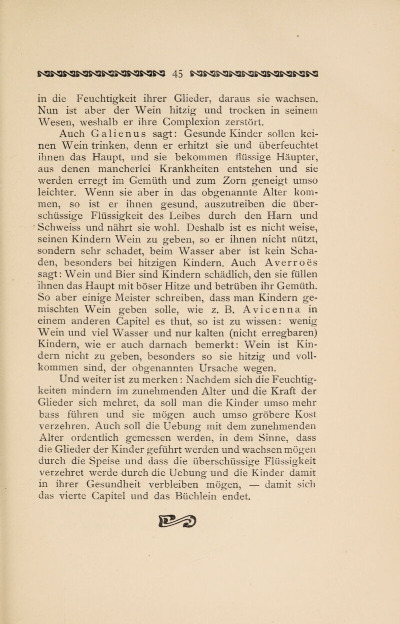 in die Feuchtigkeit ihrer Glieder, daraus sie wachsen. Nun ist aber der Wein hitzig und trocken in seinem Wesen, weshalb er ihre Complexion zerstört. Auch Galienus sagt: Gesunde Kinder sollen kei¬ nen Wein trinken, denn er erhitzt sie und überfeuchtet ihnen das Haupt, und sie bekommen flüssige Häupter, aus denen mancherlei Krankheiten entstehen und sie werden erregt im Gemüth und zum Zorn geneigt umso leichter. Wenn sie aber in das obgenannte Alter kom¬ men, so ist er ihnen gesund, auszutreiben die über¬ schüssige Flüssigkeit des Leibes durch den Harn und Schweiss und nährt sie wohl. Deshalb ist es nicht weise, seinen Kindern Wein zu geben, so er ihnen nicht nützt, sondern sehr schadet, beim Wasser aber ist kein Scha¬ den, besonders bei hitzigen Kindern. Auch Averroes sagt: Wein und Bier sind Kindern schädlich, den sie füllen ihnen das Haupt mit böser Hitze und betrüben ihr Gemüth. So aber einige Meister schreiben, dass man Kindern ge¬ mischten Wein geben solle, wie z. B. Avicenna in einem anderen Capitel es thut, so ist zu wissen: wenig Wein und viel Wasser und nur kalten (nicht erregbaren) Kindern, wie er auch darnach bemerkt: Wein ist Kin¬ dern nicht zu geben, besonders so sie hitzig und voll¬ kommen sind, der obgenannten Ursache wegen. Und weiter ist zu merken: Nachdem sich die Feuchtig¬ keiten mindern im zunehmenden Alter und die Kraft der Glieder sich mehret, da soll man die Kinder umso mehr bass führen und sie mögen auch umso gröbere Kost verzehren. Auch soll die Uebung mit dem zunehmenden Alter ordentlich gemessen werden, in dem Sinne, dass die Glieder der Kinder geführt werden und wachsen mögen durch die Speise und dass die überschüssige Flüssigkeit verzehret werde durch die Uebung und die Kinder damit in ihrer Gesundheit verbleiben mögen, — damit sich das vierte Capitel und das Büchlein endet.