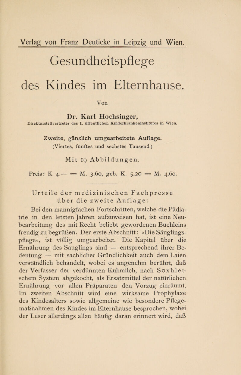 Verlag von Franz Deuticke in Leipzig und Wien. Gesundheitspflege des Kindes im Elternhause. Von Dr. Karl Hochsinger, Direktorstellvertreter des I. öffentlichen Kinderkrankeninstitutes in Wien. Zweite, gänzlich umgearbeitete Auflage. (Viertes, fünftes und sechstes Tausend.) Mit 19 Abbildungen. Preis: K 4.— — M. 3.60, geb. K. 5.20 = M. 4.60. Urteile der medizinischen Fachpresse über die zweite Auflage: Bei den mannigfachen Fortschritten, welche die Pädia¬ trie in den letzten Jahren aufzuweisen hat, ist eine Neu¬ bearbeitung des mit Recht beliebt gewordenen Büchleins freudig zu begrüßen. Der erste Abschnitt: »Die Säuglings¬ pflege«, ist völlig umgearbeitet. Die Kapitel über die Ernährung des Säuglings sind — entsprechend ihrer Be¬ deutung — mit sachlicher Gründlichkeit auch dem Laien verständlich behandelt, wobei es angenehm berührt, daß der Verfasser der verdünnten Kuhmilch, nach Soxhlet- schem System abgekocht, als Ersatzmittel der natürlichen Ernährung vor allen Präparaten den Vorzug einräumt. Im zweiten Abschnitt wird eine wirksame Prophylaxe des Kindesalters sowie allgemeine wie besondere Pflege¬ maßnahmen des Kindes im Elternhause besprochen, wobei der Leser allerdings allzu häufig daran erinnert wird, daß