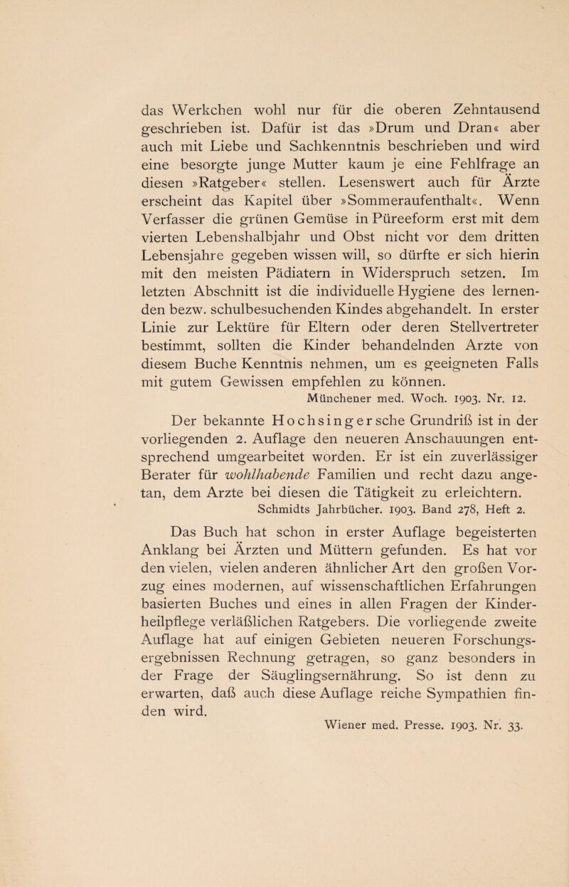 das Werkchen wohl nur für die oberen Zehntausend geschrieben ist. Dafür ist das »Drum und Dran« aber auch mit Liebe und Sachkenntnis beschrieben und wird eine besorgte junge Mutter kaum je eine Fehlfrage an diesen »Ratgeber« stellen. Lesenswert auch für Ärzte erscheint das Kapitel über »Sommeraufenthalt«. Wenn Verfasser die grünen Gemüse in Püreeform erst mit dem vierten Lebenshalbjahr und Obst nicht vor dem dritten Lebensjahre gegeben wissen will, so dürfte er sich hierin mit den meisten Pädiatern in Widerspruch setzen. Im letzten Abschnitt ist die individuelle Hygiene des lernen¬ den bezw. schulbesuchenden Kindes abgehandelt. In erster Linie zur Lektüre für Eltern oder deren Stellvertreter bestimmt, sollten die Kinder behandelnden Arzte von diesem Buche Kenntnis nehmen, um es geeigneten Falls mit gutem Gewissen empfehlen zu können. Münchener med. Woch. 1903. Nr. 12. Der bekannte Hochsinger sehe Grundriß ist in der vorliegenden 2. Auflage den neueren Anschauungen ent¬ sprechend umgearbeitet worden. Er ist ein zuverlässiger Berater für wohlhabende Familien und recht dazu ange¬ tan, dem Arzte bei diesen die Tätigkeit zu erleichtern. Schmidts Jahrbücher. 1903. Band 278, Heft 2. Das Buch hat schon in erster Auflage begeisterten • • Anklang bei Ärzten und Müttern gefunden. Es hat vor den vielen, vielen anderen ähnlicher Art den großen Vor¬ zug eines modernen, auf wissenschaftlichen Erfahrungen basierten Buches und eines in allen Fragen der Kinder¬ heilpflege verläßlichen Ratgebers. Die vorliegende zweite Auflage hat auf einigen Gebieten neueren Forschungs¬ ergebnissen Rechnung getragen, so ganz besonders in der Frage der Säuglingsernährung. So ist denn zu erwarten, daß auch diese Auflage reiche Sympathien fin¬ den wird. Wiener med. Presse. 1903. Nr. 33.