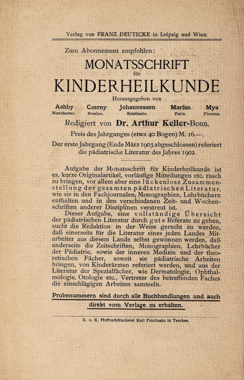 Zum Abonnement empfohlen: MONATSSCHRIFT für KINDERHEILKUNDE Herausgegeben von Ashby Czerny Johannessen Marfan Mya Manchester. Breslau. Kristiania. Paris. Florenz. Redigiert von Dr. Arthur Keller-Bonn. Preis des Jahrganges (etwa 40 Bogen) M. 16.—. Der erste Jahrgang (Ende März 1903 abgeschlossen) referiert die pädiatrische Literatur des Jahres 1902. Aufgabe der Monatsschrift für Kinderheilkunde ist es, kurze Originalartikel, vorläufige Mitteilungen etc. rasch zu bringen, vor allem aber eine lückenlose Zusammen¬ stellung der gesamten pädiatrischen Literatur, wie sie in den Fachjournalen, Monographien, Lehrbüchern enthalten und in den verschiedenen Zeit- und Wochen¬ schriften anderer Disziplinen verstreut ist. Dieser Aufgabe, eine vollständige Übersicht der pädiatrischen Literatur durch gute Referate zu geben, sucht die Redaktion in der Weise gerecht zu werden, daß einerseits für die Literatur eines jeden Landes Mit¬ arbeiter aus diesem Lande selbst gewonnen werden, daß anderseits die Zeitschriften, Monographien, Lehrbücher der Pädiatrie, sowie der inneren Medizin und der theo¬ retischen Fächer, soweit sie pädiatrische Arbeiten bringen, von Kinderärzten referiert werden, und aus der Literatur der Spezialfächer, wie Dermatologie, Ophthal¬ mologie, Otologie etc., Vertreter des betreffenden Faches die einschlägigen Arbeiten sammeln. Probenummern sind durch alle Buchhandlungen und auch direkt vom Verlage zu erhalten. K. u. K. Hof buch druckerei Karl Prochaska in Tcschen.