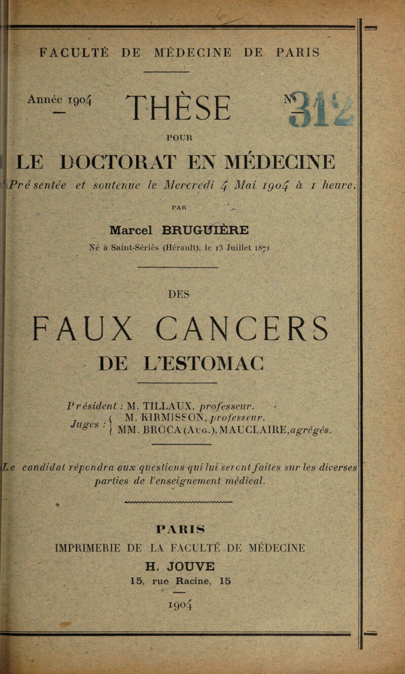 FACULTÉ DE MÉDECINE DE PARIS Année 1904 THÈSE POUR LE DOCTORAT EN MEDKCTNE ^ Pré sentée et soutenue Je Mercredi 4 Mai igoéj. à i heure. PAR Marcel BRUGUIERE Né à Saint-Séries (Hérault), le i3 Juillet 1871 DES FAUX CANCERS DE L’ESTOMAC Président : M. TILLAUX, professeur. T M. KIRMISSON,/;ro/i?s^ct7r. Juges ■■ I BROCA(Aug.), MAU CLAIRE,«grég-és, Le candidat répondra aux questions qui lui seront faites sur les diçerses parties de Venseignement médical. PARIS IMPRIMERIE DE LA FACULTÉ DE MÉDECINE H. JOUVE 15, rue Racine, 15 1904