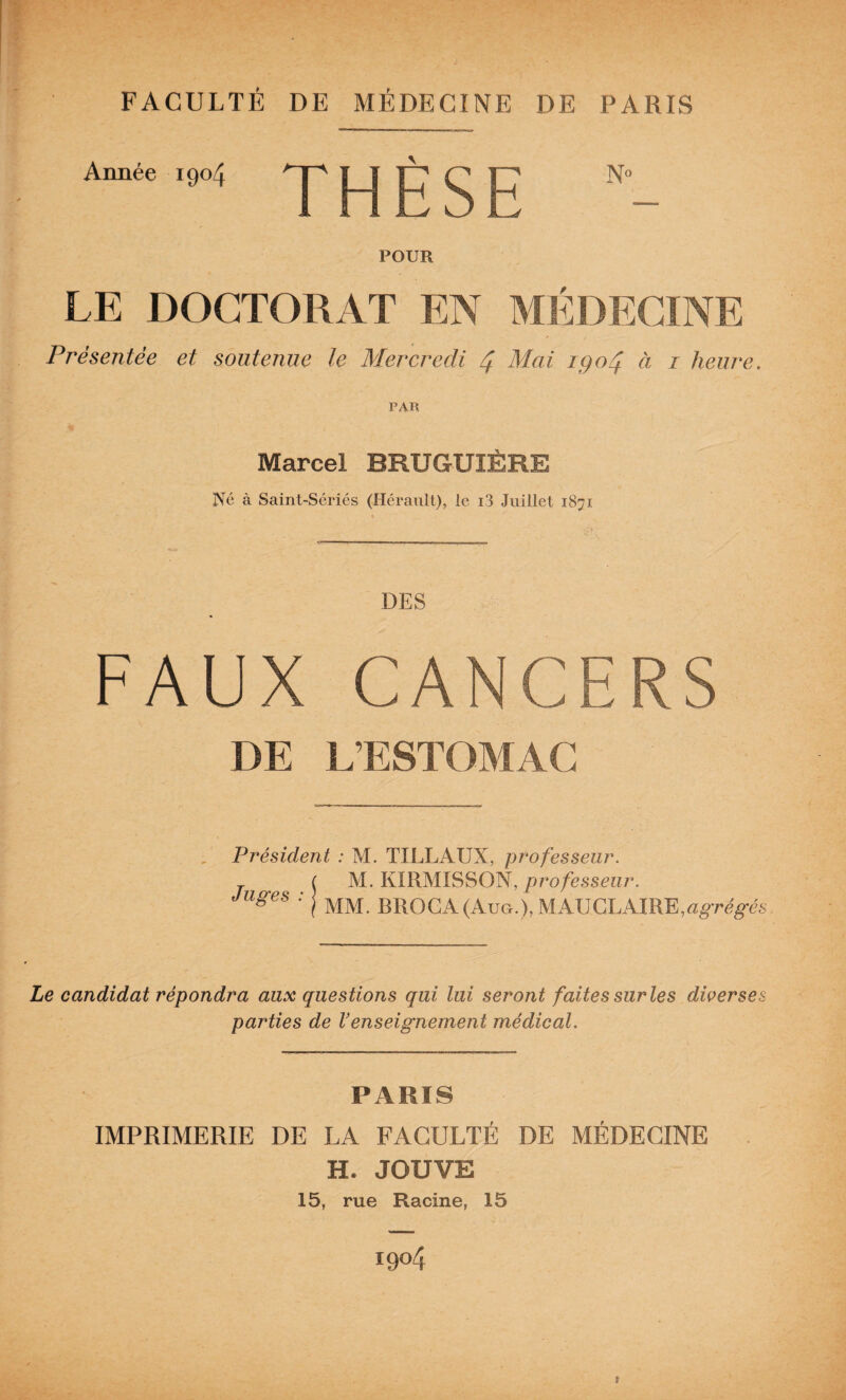 FACULTÉ DE MÉDECINE DE PARIS Année 1904 THÈSE ” - POUR LE DOCTORAT EN MÉDECINE Présentée et soutenue le Mercredi Mai igoé^ à i heure. PAR Marcel BRUGUIÈRE Né à Saint-Sériés (Hérault), le i3 Juillet 1871 DES FAUX CANCERS DE L’ESTOMAC Président : M. TILLAUX, professeur. f M. KIRMISSON, professeur, j BROGA(AuG.),MAUCLAIRE,a^T6^6% Le candidat répondra aux questions qui lui seront faites sur les diverses parties de Venseignement médical. PARIS IMPRIMERIE DE LA FACULTÉ DE MÉDECINE H. JOUVE 15, rue Racine, 15 1904