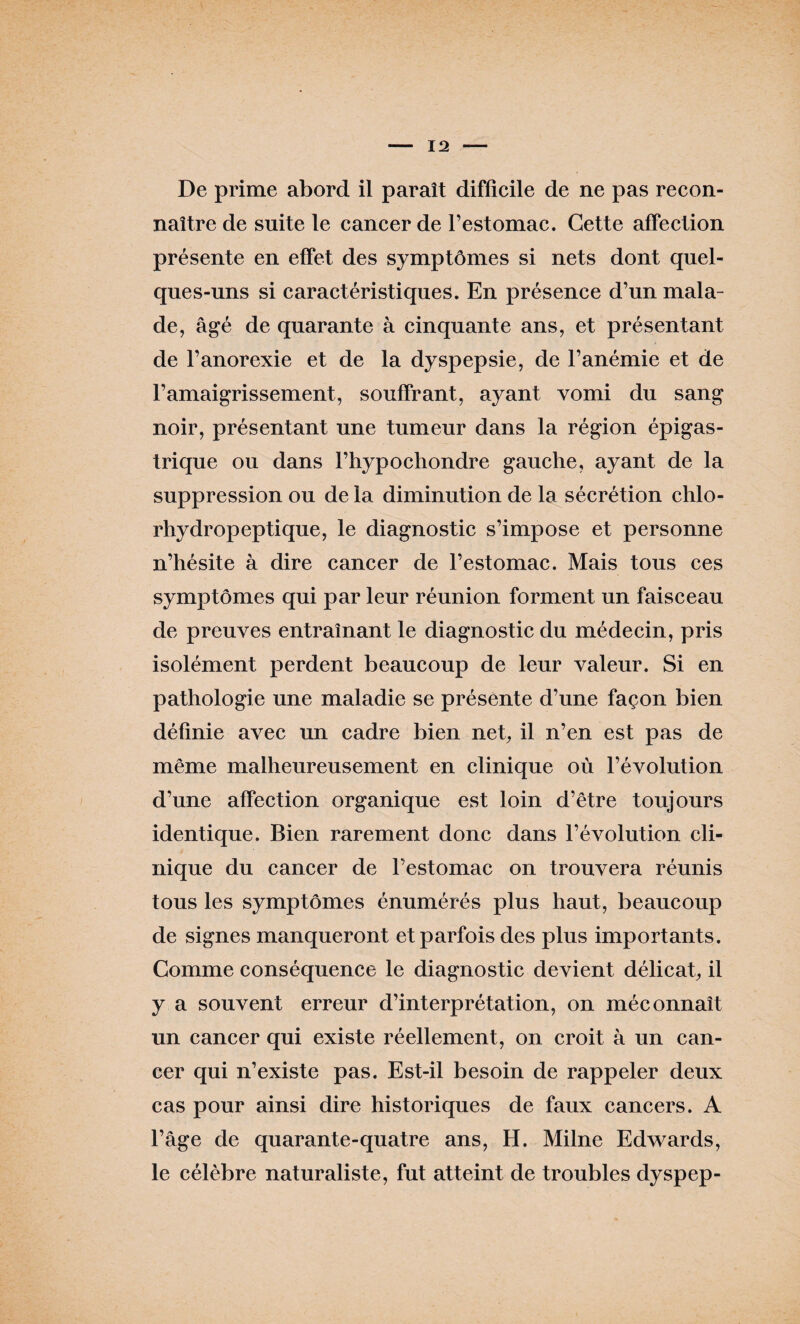 De prime abord il paraît difficile de ne pas recon¬ naître de suite le cancer de l’estomac. Cette affection présente en effet des symptômes si nets dont quel¬ ques-uns si caractéristiques. En présence d’un mala¬ de, âgé de quarante à cinquante ans, et présentant de l’anorexie et de la dyspepsie, de l’anémie et de l’amaigrissement, souffrant, ayant vomi du sang noir, présentant une tumeur dans la région épigas¬ trique ou dans l’hypochondre gauche, ayant de la suppression ou de la diminution de la sécrétion clilo- rliydropeptique, le diagnostic s’impose et personne n’hésite à dire cancer de l’estomac. Mais tous ces symptômes qui par leur réunion forment un faisceau de preuves entraînant le diagnostic du médecin, pris isolément perdent beaucoup de leur valeur. Si en pathologie une maladie se présente d’une façon bien définie avec un cadre bien net, il n’en est pas de même malheureusement en clinique où l’évolution d’une affection organique est loin d’être toujours identique. Bien rarement donc dans l’évolution cli¬ nique du cancer de l’estomac on trouvera réunis tous les symptômes énumérés plus haut, beaucoup de signes manqueront et parfois des plus importants. Comme conséquence le diagnostic devient délicat, il y a souvent erreur d’interprétation, on méconnaît un cancer qui existe réellement, on croit à un can¬ cer qui n’existe pas. Est-il besoin de rappeler deux cas pour ainsi dire historiques de faux cancers. A l’âge de quarante-quatre ans, H. Milne Edwards, le célèbre naturaliste, fut atteint de troubles dyspep-