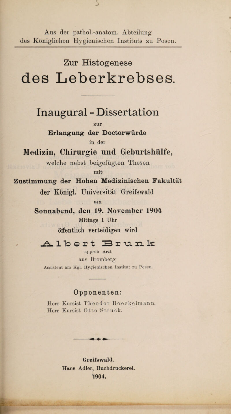 Aus der pathol.-anatom. Abteilung des Königlichen Hygienischen Instituts zu Posen. Zur Histogenese des Leberkrebses. Inaugural - Dissertation zur Erlangung der Doctorwürde in der Medizin, Chirurgie und Geburtshülfe, welche nebst beigefügten Thesen mit Zustimmung der Hohen Medizinischen Fakultät der Königl. Universität Greifswald am Sonnabend, den 19. November 1904 Mittags 1 Uhr öffentlich verteidigen wird Albert Br unk approb Arzt aus Bromberg Assistent am Kgl. Hygienischen Institut zu Posen. Opponenten: Herr Kursist Theodor Boeckelmann. Herr Kursist Otto Struck. Greifswald. Hans Adler, Buchdruckerei. 1904.