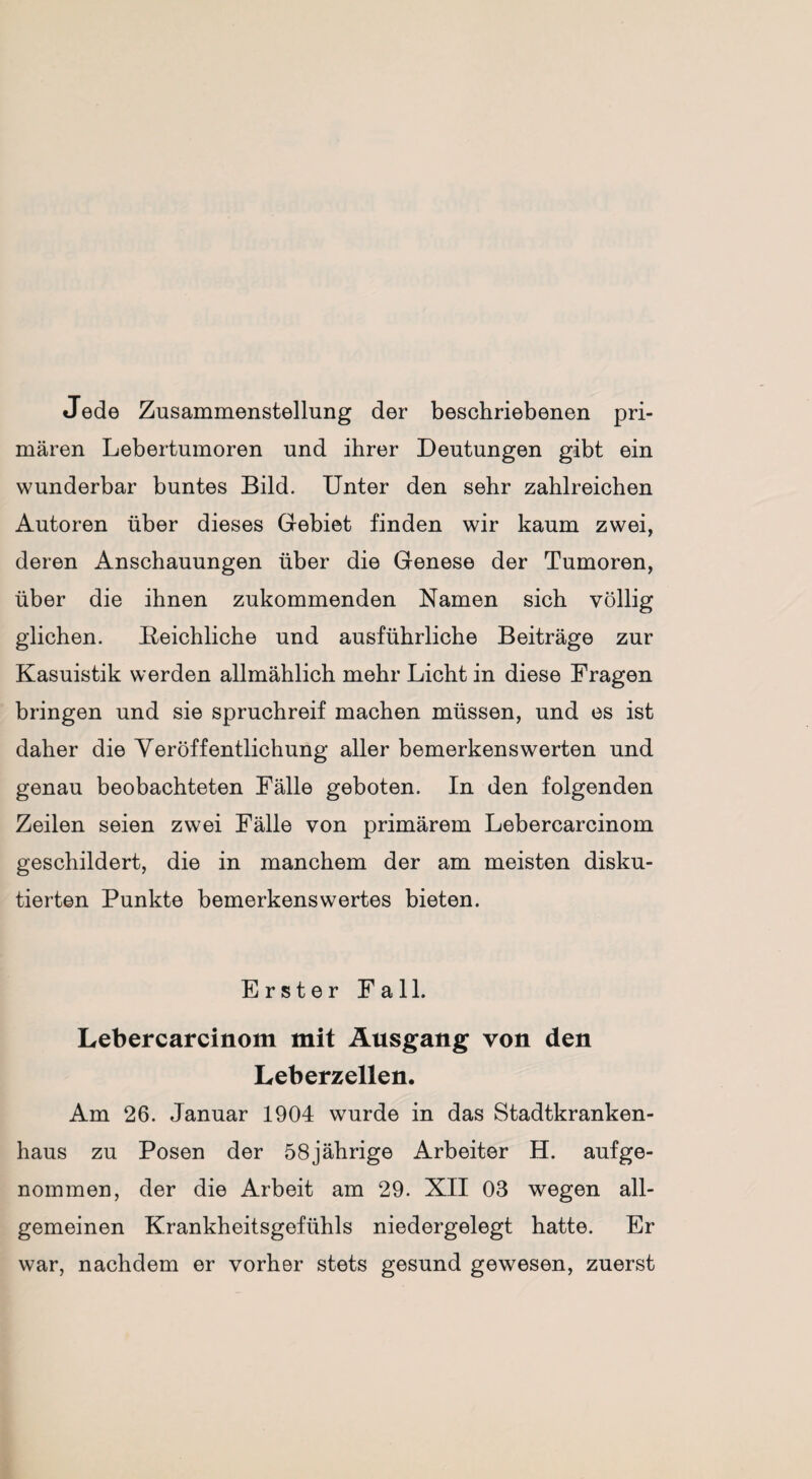 Jede Zusammenstellung der beschriebenen pri¬ mären Lebertumoren und ihrer Deutungen gibt ein wunderbar buntes Bild. Unter den sehr zahlreichen Autoren über dieses Gebiet finden wir kaum zwei, deren Anschauungen über die Genese der Tumoren, über die ihnen zukommenden Namen sich völlig glichen. Reichliche und ausführliche Beiträge zur Kasuistik werden allmählich mehr Licht in diese Fragen bringen und sie spruchreif machen müssen, und es ist daher die Veröffentlichung aller bemerkenswerten und genau beobachteten Fälle geboten. In den folgenden Zeilen seien zwei Fälle von primärem Lebercarcinom geschildert, die in manchem der am meisten disku¬ tierten Punkte bemerkenswertes bieten. Erster Fall. Lebercarcinom mit Ausgang von den Leberzellen. Am 26. Januar 1904 wurde in das Stadtkranken¬ haus zu Posen der 58jährige Arbeiter H. aufge¬ nommen, der die Arbeit am 29. XII 03 wegen all¬ gemeinen Krankheitsgefühls niedergelegt hatte. Er war, nachdem er vorher stets gesund gewesen, zuerst