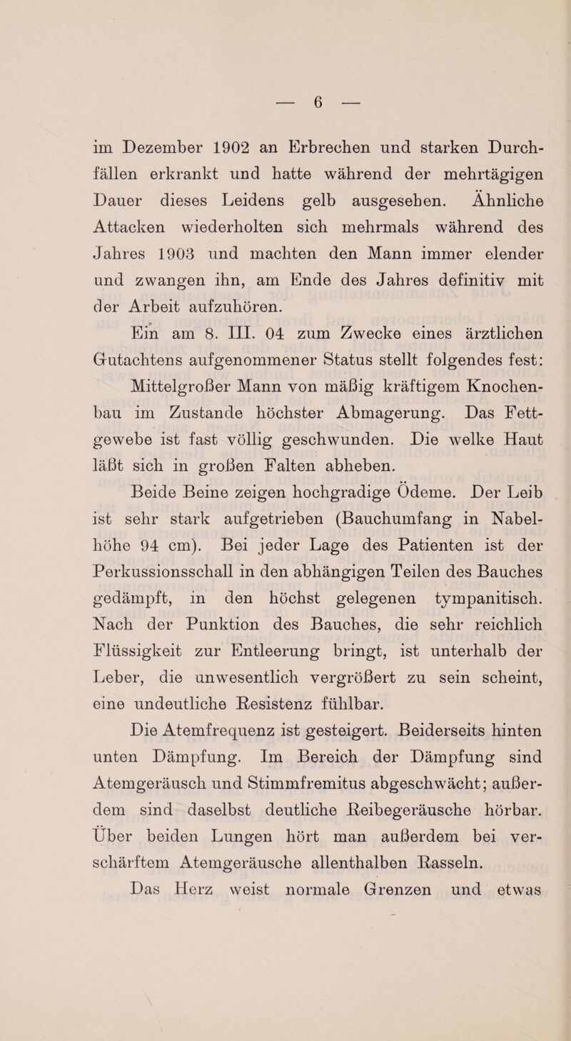 im Dezember 1902 an Erbrechen und starken Durch¬ fällen erkrankt und hatte während der mehrtägigen Dauer dieses Leidens gelb ausgesehen. Ähnliche Attacken wiederholten sich mehrmals während des Jahres 1903 und machten den Mann immer elender und zwangen ihn, am Ende des Jahres definitiv mit der Arbeit aufzuhören. Ein am 8. III. 04 zum Zwecke eines ärztlichen Gutachtens aufgenommener Status stellt folgendes fest: Mittelgroßer Mann von mäßig kräftigem Knochen¬ bau im Zustande höchster Abmagerung. Das Fett¬ gewebe ist fast völlig geschwunden. Die welke Haut läßt sich in großen Falten abheben. Beide Beine zeigen hochgradige Ödeme. Der Leib ist sehr stark aufgetrieben (Bauchumfang in Nabel¬ höhe 94 cm). Bei jeder Lage des Patienten ist der Perkussionsschall in den abhängigen Teilen des Bauches gedämpft, in den höchst gelegenen tympanitisch. Nach der Punktion des Bauches, die sehr reichlich Flüssigkeit zur Entleerung bringt, ist unterhalb der Leber, die unwesentlich vergrößert zu sein scheint, eine undeutliche Besistenz fühlbar. Die Atemfrequenz ist gesteigert. Beiderseits hinten unten Dämpfung. Im Bereich der Dämpfung sind Atemgeräusch und Stimmfremitus abgeschwächt; außer¬ dem sind daselbst deutliche Beibegeräusche hörbar. Über beiden Lungen hört man außerdem bei ver¬ schärftem Atemgeräusche allenthalben Bassein. Das Herz weist normale Grenzen und etwas