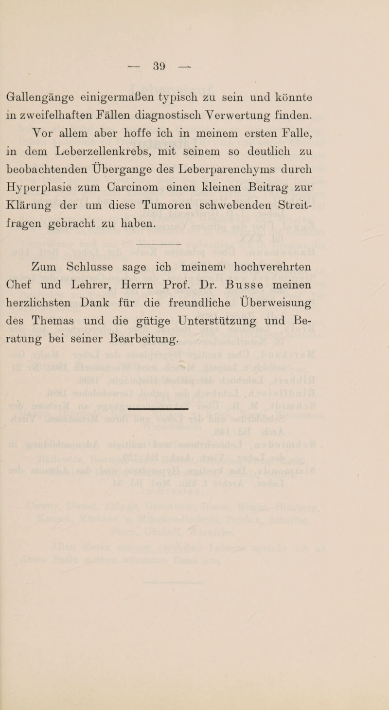 Gallengänge einigermaßen typisch zu sein und konnte in zweifelhaften Fällen diagnostisch Verwertung finden. Vor allem aber hoffe ich in meinem ersten Falle, in dem Leberzellenkrebs, mit seinem so deutlich zu beobachtenden Übergange des Leberparenchyms durch Hyperplasie zum Carcinom einen kleinen Beitrag zur Klärung der um diese Tumoren schwebenden Streit¬ fragen gebracht zu haben. Zum Schlüsse sage ich meinem1 hochverehrten Chef und Lehrer, Herrn Prof. Dr. Busse meinen herzlichsten Dank für die freundliche Überweisung des Themas und die gütige Unterstützung und Be¬ ratung bei seiner Bearbeitung.