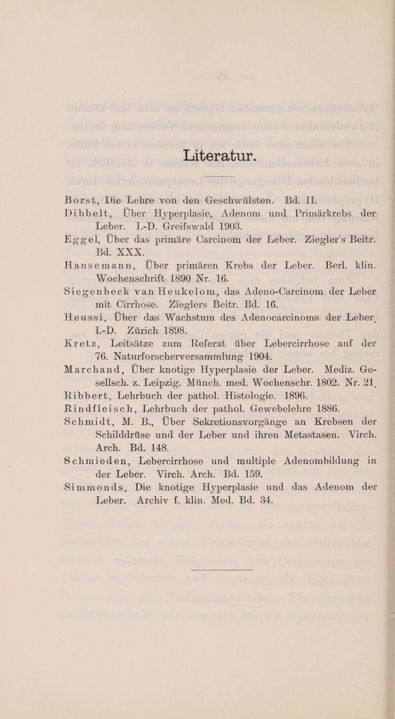 Literatur Borst, Die Lehre von den Geschwülsten. Bd. II. Dibbelt, Über Hyperplasie, Adenom und Primärkrebs der Leber. I.-D. Greifswald 1903. Eggel, Über das primäre Carcinom der Leber. Ziegler’s Beitr. Bd. XXX. Hansemann, Über primären Krebs der Leber. Berl. klin. Wochenschrift 1890 Nr. 16. Siegenbeck van Heukelom, das Adeno-Carcinom der Leber mit Cirrhose. Zieglers Beitr. Bd. 16. Heussi, Über das Wachstum des Adenocarcinoms der Leber. I.-D. Zürich 1898. Kretz, Leitsätze zum Referat über Lebercirrhose auf der 76. Naturforscherversammlung 1904. Marchand, Über knotige Hyperplasie der Leber. Mediz. Ge- sellsch. z. Leipzig. Münch, med. Wochenschr. 1802. Nr. 21. Ribbert, Lehrbuch der pathol. Histologie. 1896. Rindfleisch, Lehrbuch der pathol. Gewebelehre 1886. Schmidt, M. B., Über Sekretionsvorgänge an Krebsen der Schilddrüse und der Leber und ihren Metastasen. Virch. Arch. Bd. 148. Schmieden, Lebercirrhose und multiple Adenombildung in der Leber. Virch. Arch. Bd. 159. Simmonds, Die knotige Hyperplasie und das Adenom der Leber. Archiv f. klin. Med. Bd. 34.