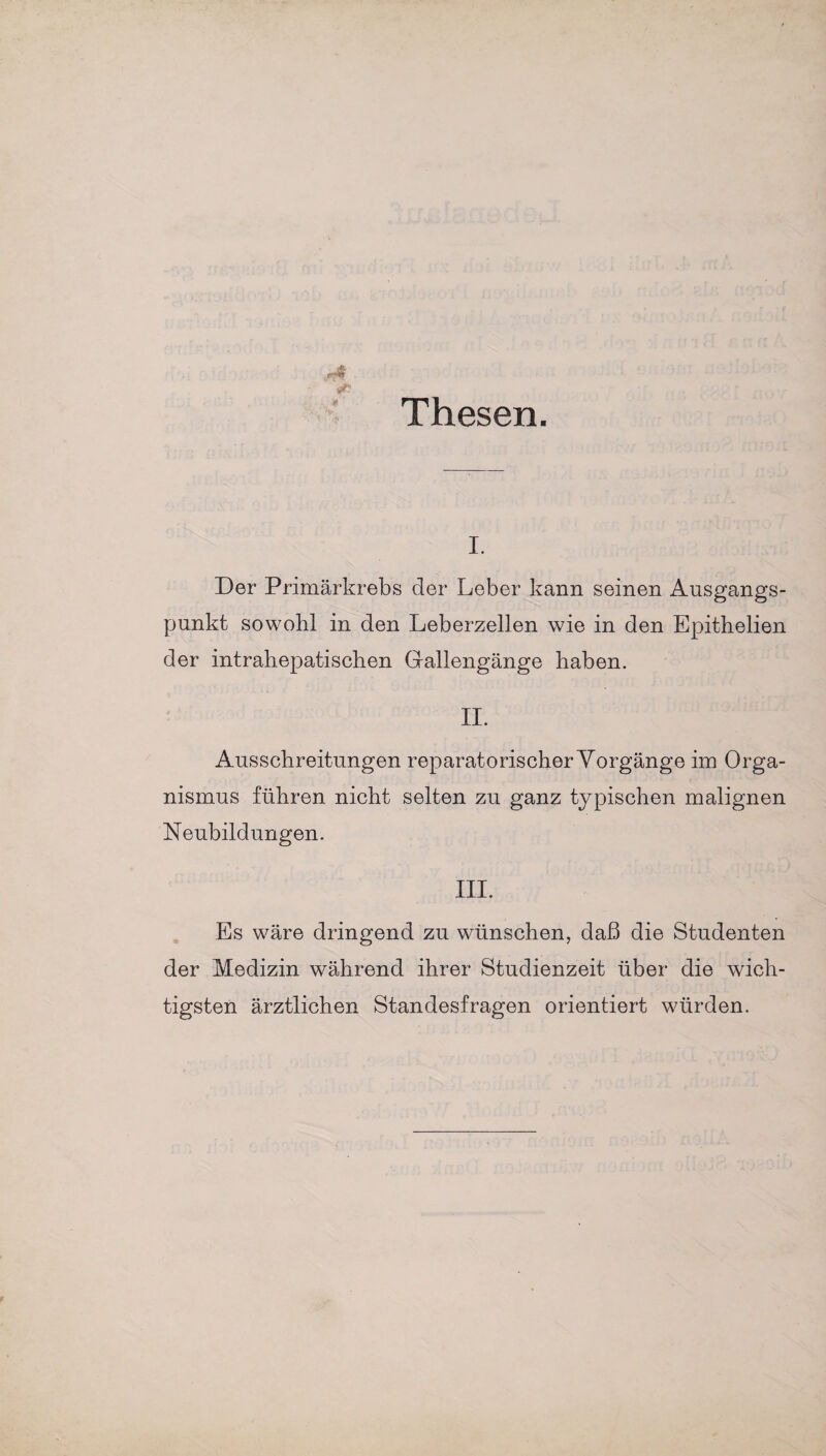 Thesen. i. Der Primärkrebs der Leber kann seinen Ausgangs¬ punkt sowohl in den Leberzellen wie in den Epithelien der intrahepatischen Gallengänge haben. II. Ausschreitungen reparatorischer Vorgänge im Orga¬ nismus führen nicht selten zu ganz typischen malignen Neubildungen. III. Es wäre dringend zu wünschen, daß die Studenten der Medizin während ihrer Studienzeit über die wich¬ tigsten ärztlichen Standesfragen orientiert würden.