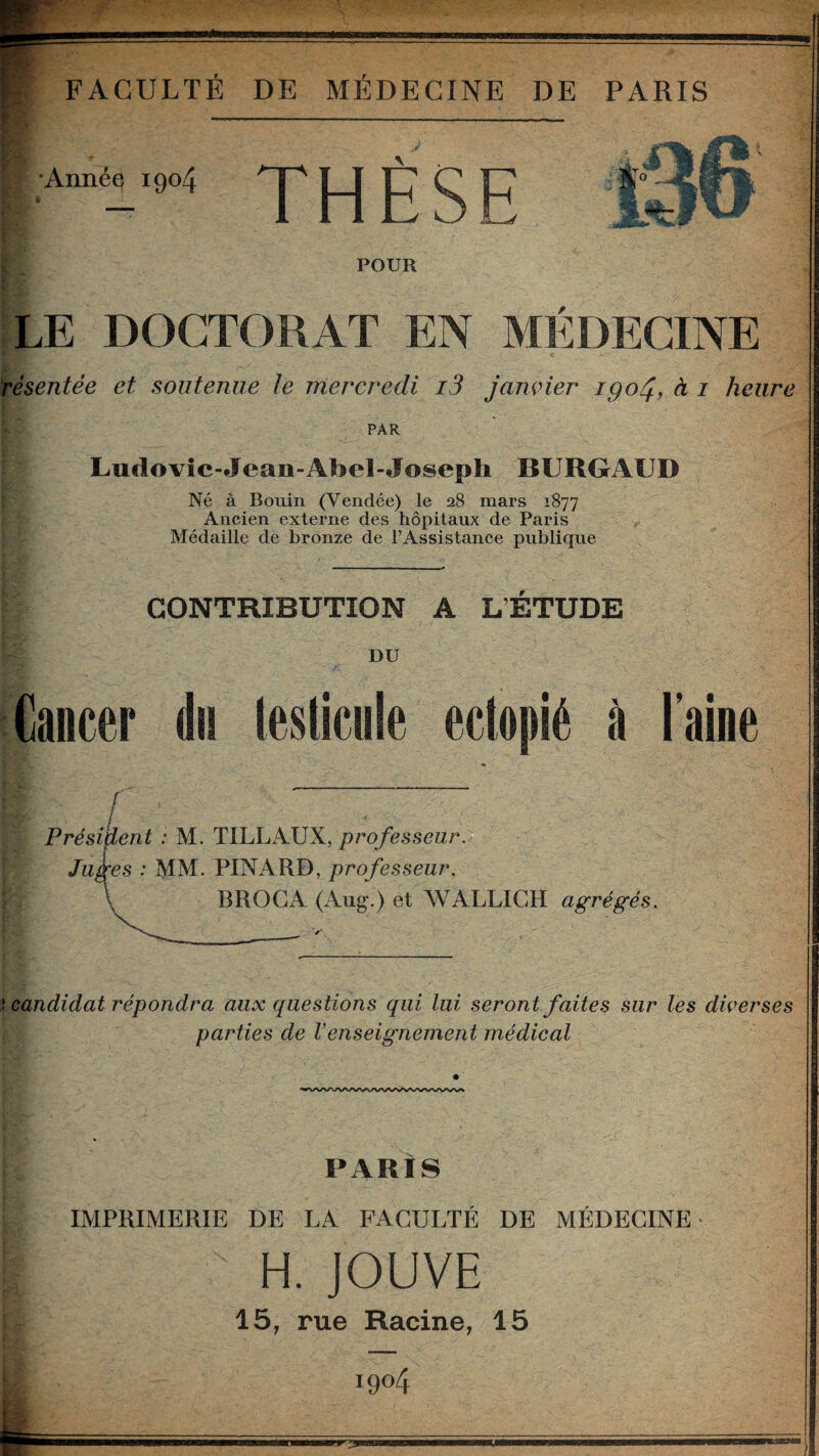 'Année 1904 THÈSE St POUR LE DOCTORAT EN MÉDECINE résentée et soutenue te mercredi i3 janvier igoj, à 1 heure PAR Ludovic- Jean-Afôel-Joseph BURGAUD Né à Bouin (Vendée) le 28 mars 1877 Ancien externe des hôpitaux de Paris Médaille de bronze de l’Assistance publique CONTRIBUTION A L’ETUDE DU Cancer du Meule eclopié à l’aine r Président : M. TILLAUX, professeur. Juges : MM. PINARD, professeur, BROCA (Aug.) et WALLIGH agrégés. î candidat répondra aux questions qui lui seront faites sur les diverses parties de Venseignement médical PARIS fej t ’A IMPRIMERIE DE LA FACULTÉ DE MÉDECINE H. JOUVE 15, rue Racine, 15 i9°4